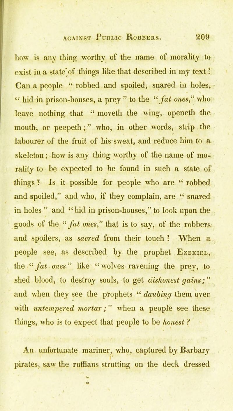 how is any thing worthy of the name of morality to exist in a state'of things like that described in my text 1 Can a people “ robbed and spoiled, snared in holes, “ hid in prison-houses, a prey ” to the “ fat ones” who leave nothing that “ moveth the wing, openeth the moutb, or peepeth; ” who, in other words, strip the ✓ labourer of the fruit of his sweat, and reduce him to a skeleton; how is any thing worthy of the name of mo- rality to be expected to be found in such a state of things ? Is it possible for people who are “ robbed and spoiled,” and who, if they complain, are “ snared in holes ” and “hid in prison-houses,” to look upon the goods of the “ fat ones,” that is to say, of the robbers and spoilers, as sacred from their touch 1 When a people see, as described by the prophet Ezekiel, the “fat ones” like “wolves ravening the prey, to shed blood, to destroy souls, to get dishonest gains \ and when they see the prophets “ daubing them over with untempered mortar; ” when a people see these things, who is to expect that people to be honest ? An unfortunate mariner, who, captured by Barbary i' pirates, saw the ruffians strutting on the deck dressed