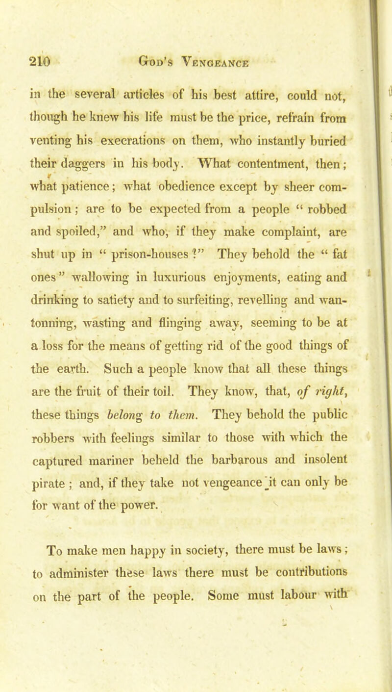in the several articles of his best attire, could not, though he knew his life must be the price, refrain from venting his execrations on them, who instantly buried their daggers in his body. What contentment, then; f what patience; what obedience except by sheer com- pulsion ; are to be expected from a people “ robbed and spoiled,” and who, if they make complaint, are shut up in “ prison-houses'?” They behold the “ fat ones ” wallowing in luxurious enjoyments, eating and drinking to satiety and to surfeiting, revelling and wan- tonning, wasting and flinging away, seeming to be at a loss for the means of getting rid of the good things of the earth. Such a people know that all these things are the fruit of their toil. They know', that, of right, these things belong to them. They behold the public robbers with feelings similar to those with which the captured mariner beheld the barbarous and insolent pirate ; and, if they take not vengeance jit can only be for want of the power. To make men happy in society, there must be laws; to administer these laws there must be contributions on the part of the people. Some must labour with