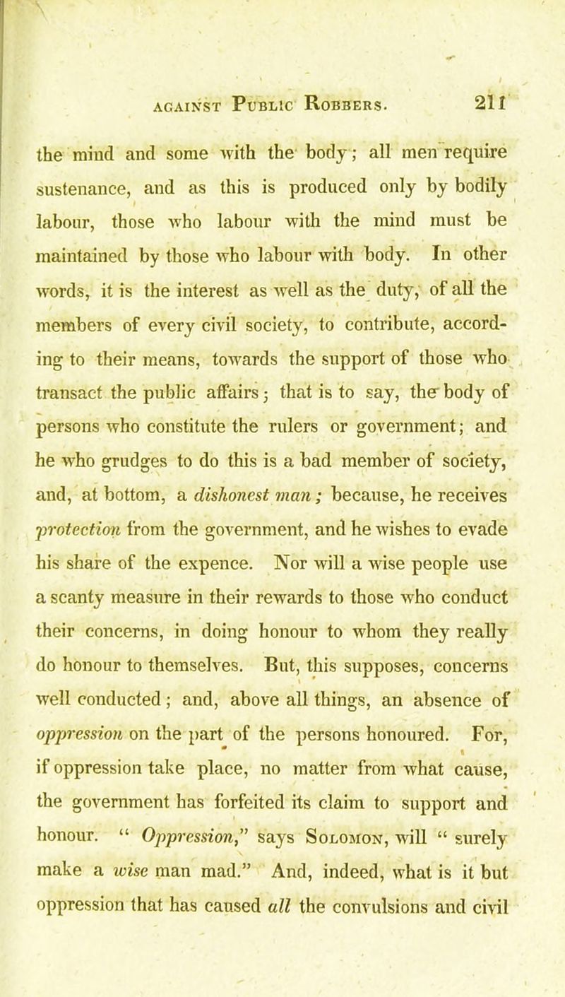 the mind and some with the body; all men require sustenance, and as this is produced only by bodily labour, those who labour with the mind must be maintained by those who labour with body. In other words, it is the interest as well as the duty, of all the members of every civil society, to contribute, accord- ing to their means, towards the support of those who transact the public affairs 5 that is to say, the- body of persons who constitute the rulers or government; and he who grudges to do this is a bad member of society, and, at bottom, a dishonest man; because, he receives ;-protection from the government, and he wishes to evade his share of the expence. Nor will a wise people use a scanty measure in their rewards to those who conduct their concerns, in doing honour to whom they really do honour to themselves. But, this supposes, concerns well conducted; and, above all things, an absence of oppression on the part of the persons honoured. For, * • if oppression take place, no matter from what cause, the government has forfeited its claim to support and honour. “ Oppression,’’ says Solomon, will “ surely make a wise man mad.” And, indeed, what is it but oppression that has caused all the convulsions and civil