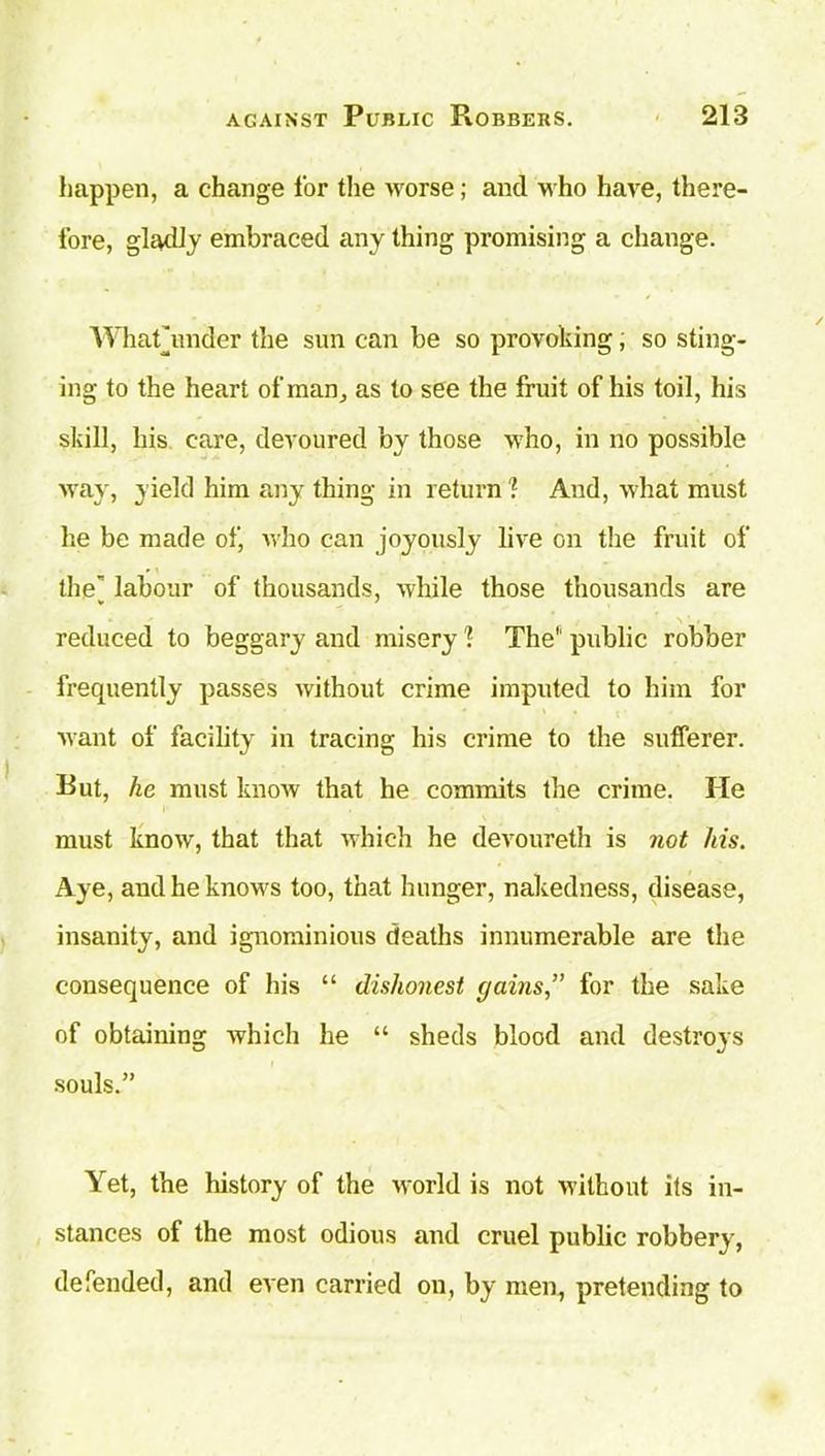 happen, a change for the worse; and who have, there- fore, gladly embraced any thing promising a change. Whathinder the sun can be so provoking; so sting- ing to the heart of man, as to see the fruit of his toil, his skill, his care, devoured by those who, in no possible way, yield him anything in return? And, what must lie be made of, who can joyously live on the fruit of the” labour of thousands, -while those thousands are reduced to beggary and misery 1 The public robber frequently passes without crime imputed to him for want of facility in tracing his crime to the sufferer. Rut, he must know that he commits the crime. He must know, that that which he devoureth is not his. Aye, and he knows too, that hunger, nakedness, disease, insanity, and ignominious deaths innumerable are the consequence of his “ dishonest gains,” for the sake of obtaining which he “ sheds blood and destroys souls.” Yet, the history of the world is not without its in- stances of the most odious and cruel public robbery, defended, and even carried on, by men, pretending to