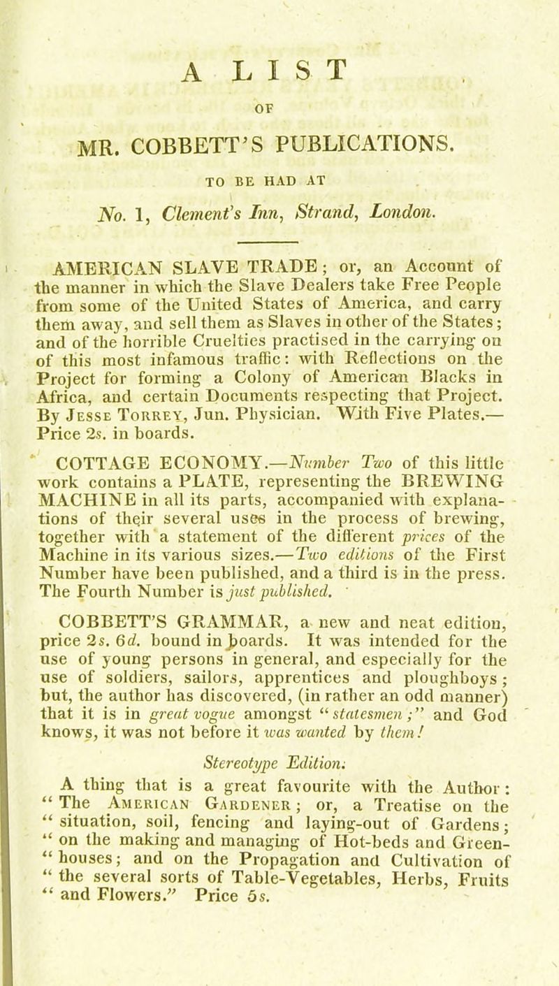 A LIST OF MR. COBBETT’S PUBLICATIONS. TO BE HAD AT No. 1, Clement's Inn, Strand, London. AMERICAN SLAVE TRADE; or, an Account of the manner in which the Slave Dealers take Free People from some of the United States of America, and carry them away, and sell them as Slaves in other of the States; and of the horrible Cruelties practised in the carrying- on of this most infamous traffic: with Reflections on the Project for forming a Colony of American Blacks in Africa, and certain Documents respecting that Project. By Jesse Torrey, Jun. Physician. With Five Plates.— Price 2s. in hoards. COTTAGE ECONOMY.—Number Two of this little work contains a PLATE, representing the BREWING MACHINE in all its parts, accompanied with explana- tions of tliqir several uses in the process of brewing, together with a statement of the different prices of the Machine in its various sizes.—Two editions of the First Number have been published, and a third is in the press. The Fourth Number is just published. COBBETT’S GRAMMAR, a new and neat edition, price 2s. 6d. bound in Jboards. It was intended for the use of young persons in general, and especially for the use of soldiers, sailors, apprentices and ploughboys; but, the author has discovered, (in rather an odd manner) that it is in great vogue amongst “ statesmenand God knows, it was not before it was wanted by them! Stereotype Edition; A thing that is a great favourite with the Author : “ The American Gardener ; or, a Treatise on the “ situation, soil, fencing and laying-out of Gardens; “ on the making and managing of Hot-beds and Green- “ houses; and on the Propagation and Cultivation of “ the several sorts of Table-Vegetables, Herbs, Fruits “ and Flowers.” Price 5s.
