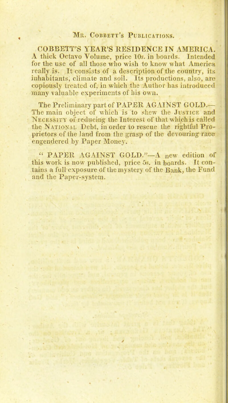 Mr. Cobbett’s Publications. COBBETT’S YEAR’S RESIDENCE IN AMERICA. A thick Octavo Volume, price 10s. in hoards. Intended for the use of all those who wish to know what America really is. It consists of a description of the country, its inhabitants, climate and soil. Its productions, also, are copiously treated of, in which the Author has introduced many valuable experiments of his own. The Preliminary part of PAPER AGAINST GOLD.— The main object of which is to shew the Justice and Necessity of reducing the Interest of that w hich is called the National Debt, in order to rescue the rightful Pro- prietors of the land from the grasp of the devouring race engendered by Paper Money. “ PAPER AGAINST GOLD.”—A new edition of this work is now published, price 5s. in boards. It con- tains a full exposure of the mystery of the Bank, the Fund and the Paper-system.