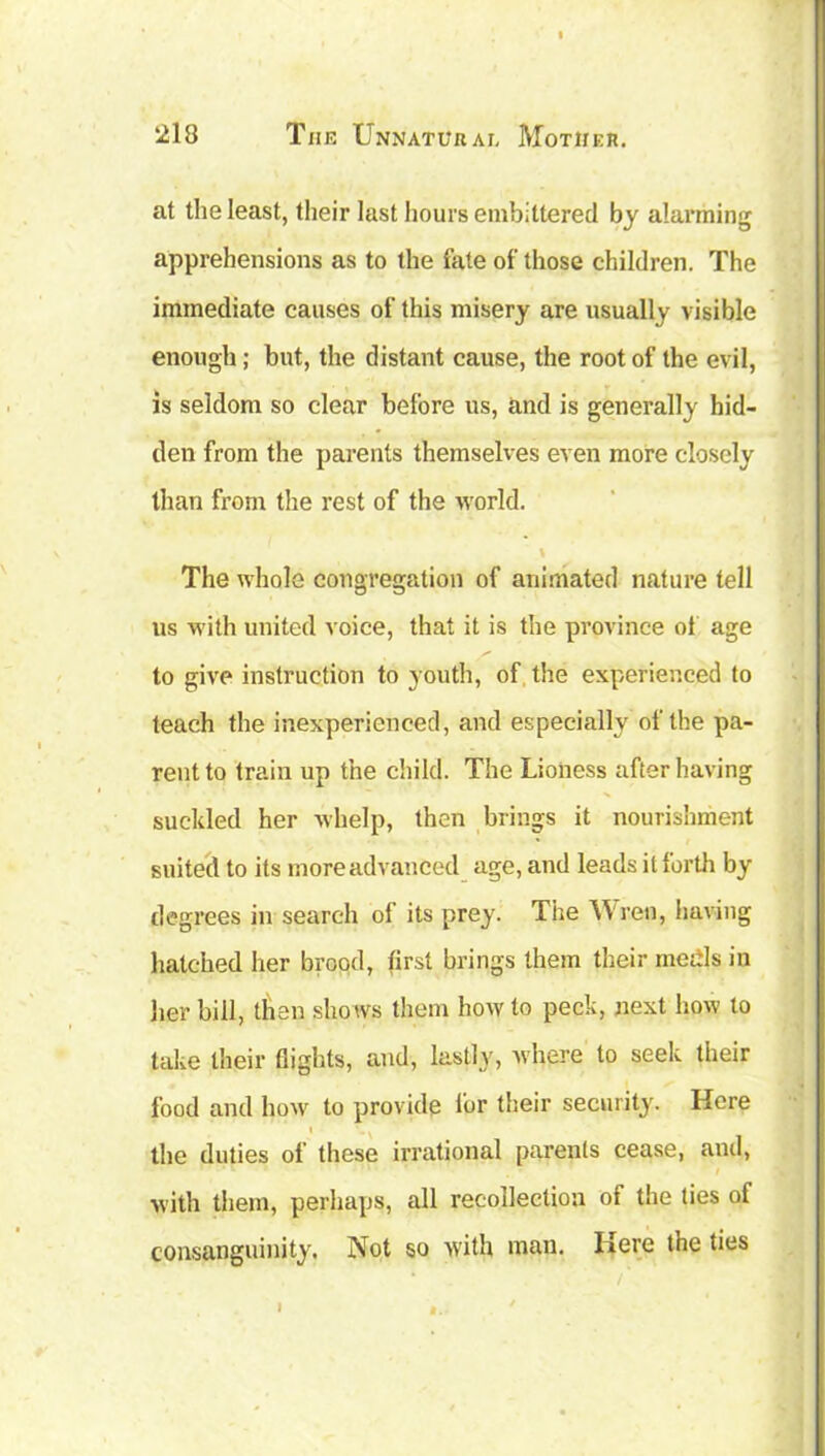 at the least, their last hours embittered by alarming apprehensions as to the late of those children. The immediate causes of this misery are usually visible enough; but, the distant cause, the root of the evil, is seldom so clear before us, and is generally hid- den from the parents themselves even more closely than from the rest of the world. The whole congregation of animated nature tell us with united voice, that it is the province of age to give instruction to youth, of the experienced to teach the inexperienced, and especially of the pa- rent to train up the child. The Lioness after having suckled her whelp, then brings it nourishment suited to its more advanced age, and leads it forth by degrees in search of its prey. The Wren, having hatched her brood, first brings them their medls in her bill, than shows them how to peck, next how to take their flights, and, lastly, where to seek their food and how to provide fur their security. Here the duties of these irrational parents cease, and, with them, perhaps, all recollection of the ties of consanguinity. Not so with man. Here the ties