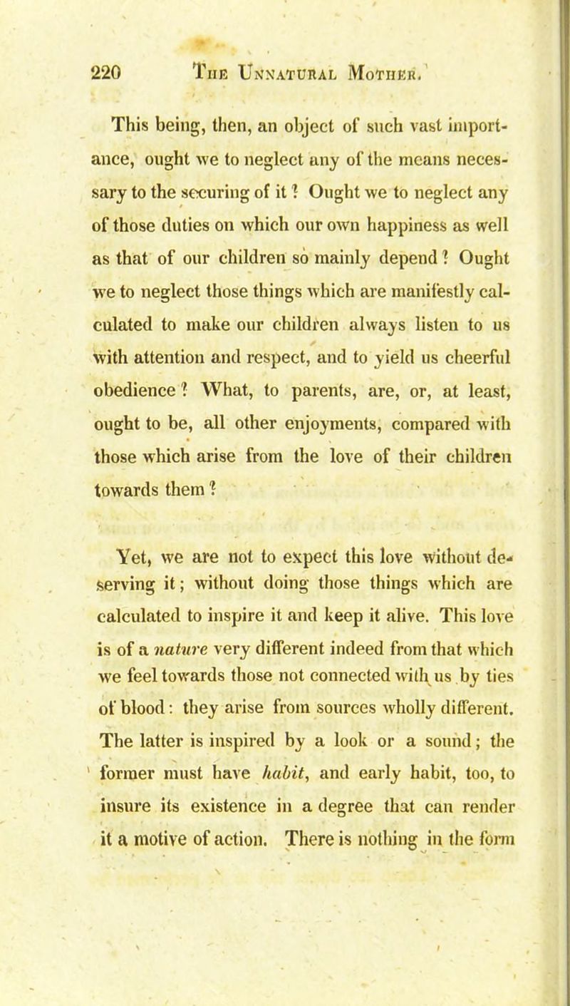This being, then, an object of such vast import- ance, ought we to neglect any of the means neces- sary to the securing of it 1 Ought we to neglect any of those duties on which our own happiness as well as that of our children so mainly depend ? Ought we to neglect those things which are manifestly cal- culated to make our children always listen to us with attention and respect, and to yield us cheerful obedience ? What, to parents, are, or, at least, ought to be, all other enjoyments, compared with those which arise from the love of their children towards them 1 Yet, we are not to expect this love without de- serving it; without doing those things which are calculated to inspire it and keep it alive. This love is of a nature very different indeed from that which we feel towards those not connected with us by ties of blood: they arise from sources wholly different. The latter is inspired by a look or a sound; the former must have habit, and early habit, too, to insure its existence in a degree that can render it a motive of action. There is nothing in the form