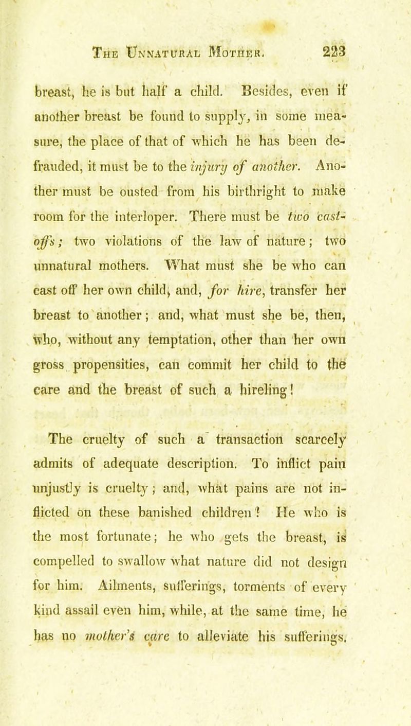 breast, he is but half a child. Besides, even if another breast be found to supply, in some mea- sure, the place of that of which he has been de- frauded, it must be to the injury of another. Ano- ther must be ousted from his birthright to make room for the interloper. There must be two cast- offs ; two violations of the law of nature; two unnatural mothers. What must she be who can cast off her own child, and, for hire, transfer her breast to another; and, what must she be, then, who, without any temptation, other than her own gross propensities, can commit her child to the care and the breast of such a hireling! The cruelty of such a transaction scarcely admits of adequate description. To inflict pain unjustly is cruelty; and, what pains are not in- flicted on these banished children 1 He who is the most fortunate; he 'who gets the breast, is compelled to swallow what nature did not design for him. Ailments, sufferings, torments of every kind assail even him, while, at the same time, he has no mothers care to alleviate his sufferings. ♦ v
