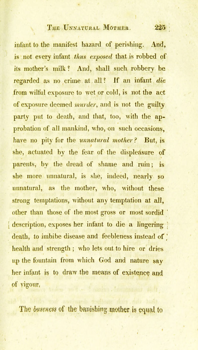 infant to the manifest hazard of perishing. And, is not every infant thus exposed that is robbed of its mother’s milk ? And, shall such robbery be regarded as no crime at all ? If an infant die from wilful exposure to wet or cold, is not the act of exposure deemed murder, and is not the guilty party put to death, and that, too, with the ap- probation of all mankind, who, on such occasions, have no pity for the unnatural mother? But, is she, actuated by the fear of the displeasure of parents, by the dread of shame and ruin; is she more unnatural, is she, indeed, nearly so unnatural, as the mother, who, without these strong temptations, without any temptation at all, other than those of the most gross or most sordid description, exposes her infant to die a lingering death, to imbibe disease and feebleness instead of ’ health and strength ; who lets out to hire or dries up the fountain from which God and nature say her infant is to draw' the means of existence and of vigour, The baseness of the banishing mother is equal to