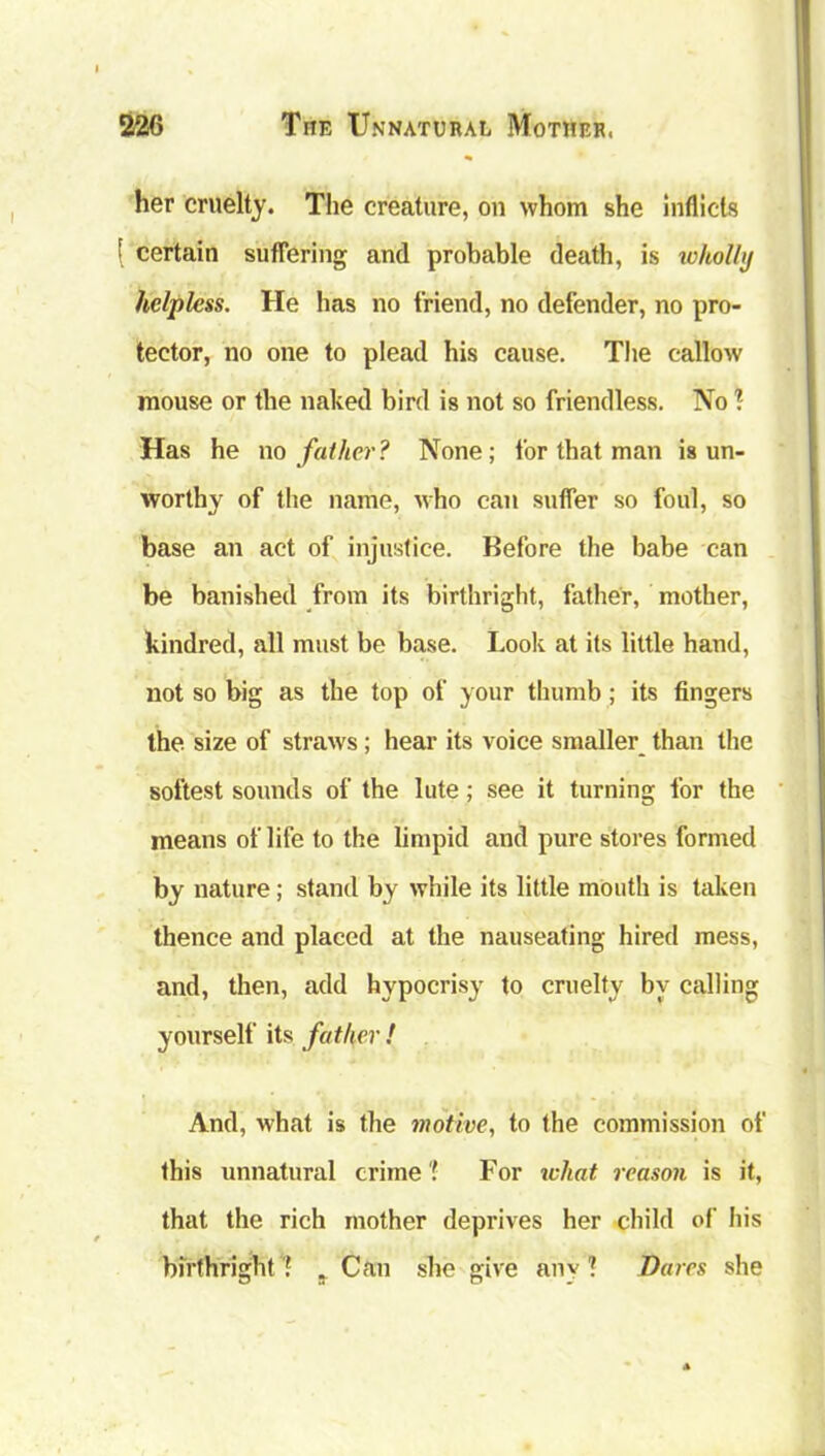 her cruelty. The creature, on whom she inflicts [ certain suffering and probable death, is wholly helpless. He has no friend, no defender, no pro- tector, no one to plead his cause. The callow mouse or the naked bird is not so friendless. No ? Has he no father? None; for that man is un- worthy of the name, who can suffer so foul, so base an act of injustice. Before the babe can be banished from its birthright, father, mother, kindred, all must be base. Look at its little hand, not so big as the top of your thumb; its fingers the size of straws; hear its voice smaller than the softest sounds of the lute; see it turning for the means of life to the limpid and pure stores formed by nature; stand by while its little mouth is taken thence and placed at the nauseating hired mess, and, then, add hypocrisy to cruelty by calling yourself its father ! And, what is the motive, to the commission of this unnatural crime'! For what reason is it, that the rich mother deprives her child of his birthright * ? Can she give am 1 Dares she