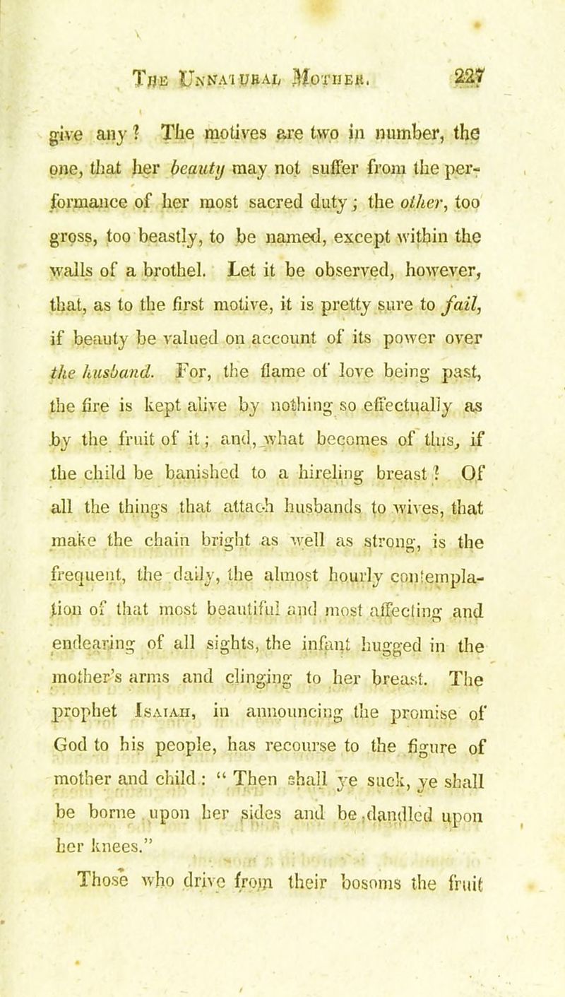 V The Ui\NAiUBAiy MornEit, 227 give any 1 The motives are two in number, the one, that her beauty may not sutler from the per- formance of her most sacred duty j the other, too gross, too beastly, to be named, except within the walls of a brothel. Let it be observed, however, that, as to the first motive, it is pretty sure to fail, if beauty be valued on account of its power over the husband. For, the flame of love being past, the fire is kept alive by nothing so effectually as by the fruit of it; and, what becomes of this, if the child be banished to a hireling breast ? Of all the things that attach husbands to wives, that make the chain bright as well as strong, is the frequent, the daily, the almost hourly contempla- tion of that most beautiful and most affecting and endearing of all sights, the infant hugged in the mother’s arms and clinging to her breast. The prophet Isaiah, in announcing the promise of God to his people, has recourse to the figure of mother and child : “ Then shall ye suck, ye shall be borne, upon her sides and be, dandled upon her knees.” Those who drive from their bosoms the fruit