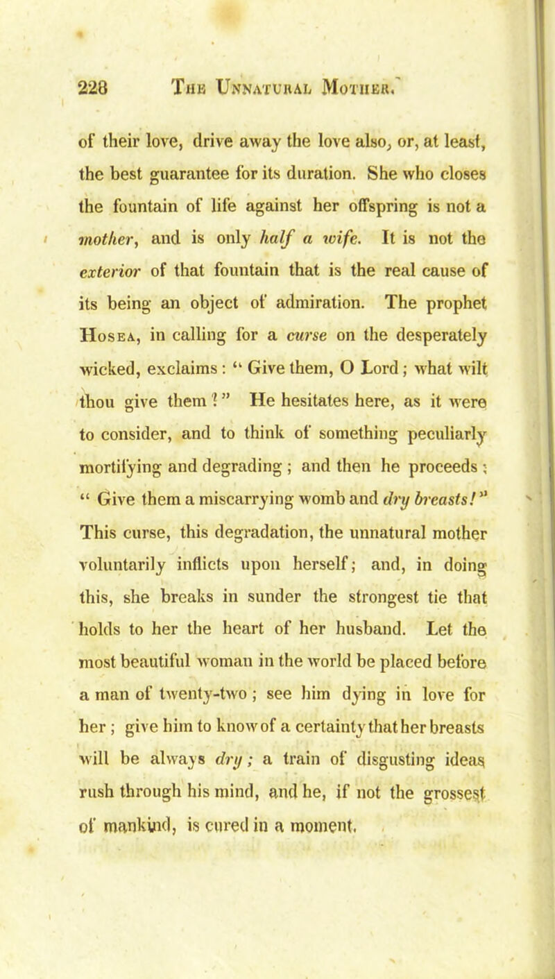 of their love, drive away the love also, or, at least, the best guarantee for its duration. She who closes !■ , \ the fountain of life against her offspring is not a mother, and is only half a wife. It is not the exterior of that fountain that is the real cause of its being an object of admiration. The prophet Hosea, in calling for a curse on the desperately wicked, exclaims : “ Give them, O Lord; what wilt thou give them'! ” He hesitates here, as it were to consider, and to think of something peculiarly mortifying and degrading ; and then he proceeds ; “ Give them a miscarrying womb and dry breasts! This curse, this degradation, the unnatural mother voluntarily inflicts upon herself; and, in doing this, she breaks in sunder the strongest tie that holds to her the heart of her husband. Let the most beautiful woman in the world be placed before a man of twenty-two ; see him dying in love for her ; give him to knowof a certainty that her breasts will be always dry; a train of disgusting ideas rush through his mind, and he, if not the grossest of mankind, is cured in a moment.