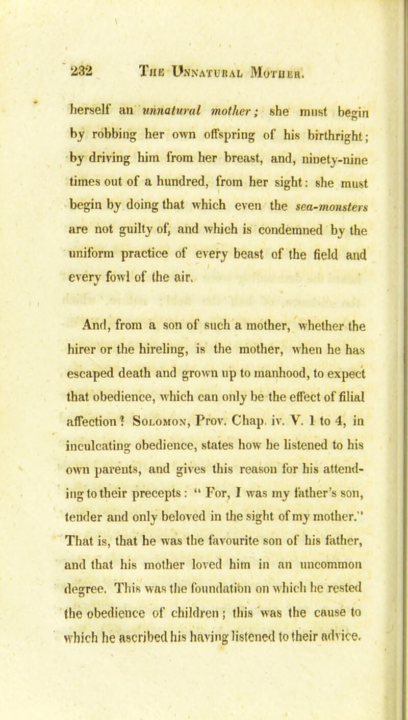 herself an unnatural mother; she must begin by robbing her own offspring of his birthright; by driving him from her breast, and, ninety-nine times out of a hundred, from her sight: she must begin by doing that which even the sea-monsters are not guilty of, and which is condemned by the uniform practice of every beast of the field and every fowl of the air, And, from a son of such a mother, whether the hirer or the hireling, is the mother, when he has escaped death and grown up to manhood, to expect that obedience, which can only be the effect of filial affection1? Solomon, Prov. Chap. iv. V. 1 to 4, in inculcating obedience, states how he listened to his own parents, and gives this reason for his attend- ing to their precepts: “ For, I was my father’s son, tender and only beloved in the sight of my mother.” That is, that he was the favourite son of his father, and that his mother loved him in an uncommon degree. This was the foundation on which he rested the obedience of children; this was the cause to which he ascribed his having listened to their advice.