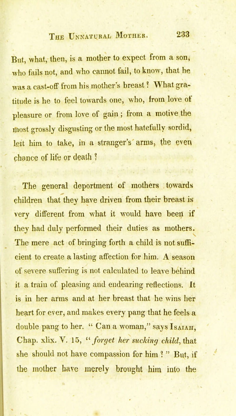 But, what, then, is a mother to expect from a son, who fails not, and who cannot fail, to know, that he was a cast-off from his mother’s breast ! What gra- titude is he to feel towards one, who, from love of pleasure or from love of gain; from a motive the most grossly disgusting or the most hatefully sordid, left him to take, in a stranger’s'arms, the even chance of life or death ? The general deportment of mothers towards children that they have driven from their breast is very different from what it would have been if they had duly performed their duties as mothers. The mere act of bringing forth a child is not suffi- cient to create a lasting affection for him. A season of severe suffering is not calculated to leave behind it a train of pleasing and endearing reflections. It is in her arms and at her breast that he wins her heart for ever, and makes every pang that he feels a double pang to her. “ Can a woman,” says Isaiah, Chap. xlix. Y. 15, “ forget her sucking child, that she should not have compassion for him ] ” But, if the mother have merely brought him into the
