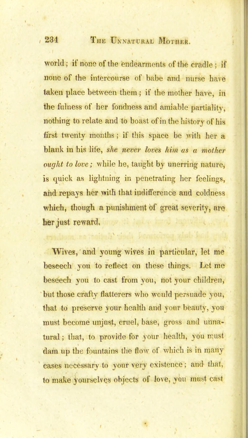 . I world; it none of the endearments of the cradle ; if none of the intercourse of babe and nurse have taken place between them; if the mother have, in the fulness of her fondness and amiable partiality, nothing to relate and to boast of in the history of his first twenty months; if this space be with her a blank in his life, she never loves him as a mother ought to love; while he, taught by unerring nature, is quick as lightning in penetrating her feelings, and repays her with that indifference and coldness which, though a punishment of great severity, are her just reward, „ • \ . * Wives, and young wives in particular, let me beseech you to reflect on these things. Let me beseech you to cast from you, not your children, but those crafty flatterers who would persuade you, that to preserve your health and your beauty, you must become unjust, cruel, base, gross and unna- tural ; that, to provide for your health, you must dam up the fountains the flow of which is in many cases necessary to your very existence ; and that, to make yourselves objects of love, you must cast i