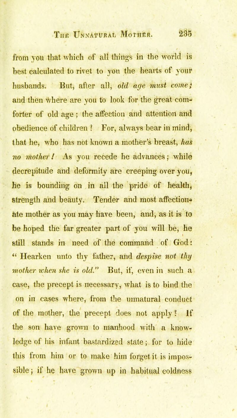 from you that which of all things in the world is best calculated to rivet to yon the hearts of your husbands. But, after all, old age must come; and then -\Vhere are you to look for the great com- forter of old age ; the affection and attention and obedience of children l For, always bear in mind, that he, who has not known a mother’s breast, has no mother! As you recede he advances; while decrepitude and deformity are creeping over you, he is bounding on in all the pride of health, strength and beauty. Tender and most affection- ate mother as you may have been, and, as it is to be hoped the far greater part of you will be, he I still stands in need of the command of God*. “ Hearken unto thy father, and despise not thy mother when she is old. But, if, even in such a case, the precept is necessary, what is to bind the on in cases where, from the unnatural conduct of the mother, the precept does not apply ! If the son have grown to manhood with a know- ledge of his infant bastardized state; for to hide this from him or to make him forget it is impos- sible ; if he have grown up in habitual coldness