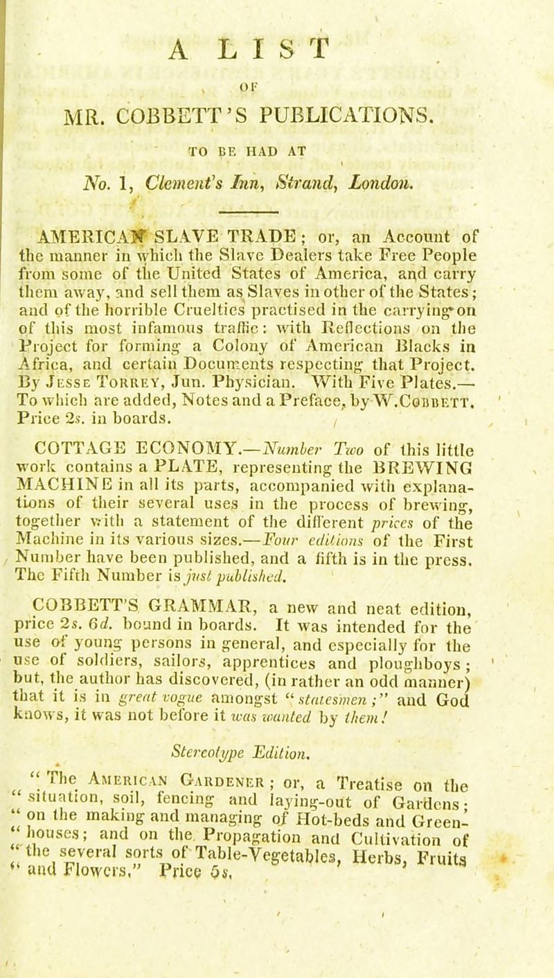 A LIST op MR. COBBETT’S PUBLICATIONS. TO DE HAD AT No. 1, Clement's Inn, Strand, London. AMERICA?? SLAVE TRADE ; or, an Account of the manner in which the Slave Dealers take Free People from some of the United States of America, apd carry them away, and sell them as Slaves in other of the States; and of the horrible Cruelties practised in the carrying'on of this most infamous traffic: with Reflections on the Project for forming a Colony of American Blacks in Africa, and certain Documents respecting that Project. By Jesse Tohrey, Jun. Physician. With Five Plates.—• To which are added, Notes and a Preface, by W.Cgbbett. Price 2s. in boards. t COTTAGE ECONOMY.—Number Two of this little work contains a PLATE, representing the BREWING MACHINE in all its parts, accompanied with explana- tions of their several uses in the process of brewing, together with a statement of the different prices of the Machine in its various sizes—Four editions of the First Number have been published, and a fifth is in the press. The Fifth Number is just published. COBBETT’S GRAMMAR, a new and neat edition, price 2s. 6d. bound in boards. It was intended for the use oi young persons in general, and especially for the use of soldiers, sailors, apprentices and ploughboys ; but, the author has discovered, (in rather an odd manner) that it is in great vogue amongst “statesmen;” and God knows, it was not before it was wanted by them ! Stereotype Edition. “ The American Gardener ; or, a Treatise on the situation, sod, fencing and laying-out of Gardens- “ ?n lhe making and managing o/ Plot-beds and Green- houses; and on the Propagation and Cultivation of the several sorts of Table-Vegetables, Herbs, Fruits “ and Flowers,” Price Os,