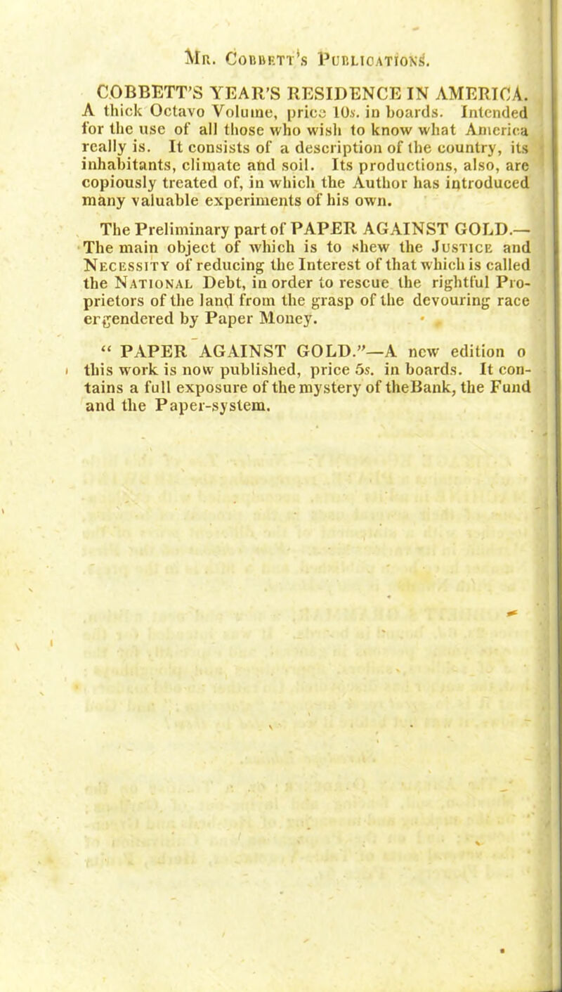 Mr. Cobbett's Publication^. COBBETT’S YEAR’S RESIDENCE IN AMERICA. A thick Octavo Volume, price 10.s. in boards. Intended for the use of all those who wish to know what America really is. It consists of a description of the country, its inhabitants, climate afad soil. Its productions, also, arc copiously treated of, in which the Author has introduced many valuable experiments of his own. The Preliminary part of PAPER AGAINST GOLD.— The main object of which is to shew the Justice and Necessity of reducing the Interest of that which is called the National Debt, in order to rescue the rightful Pro- prietors of the land from the grasp of the devouring race engendered by Paper Money. “ PAPER AGAINST GOLD.”—A new edition o • this work is now published, price 5s. in boards. It con- tains a full exposure of the mystery of theBank, the Fund and the Paper-system.