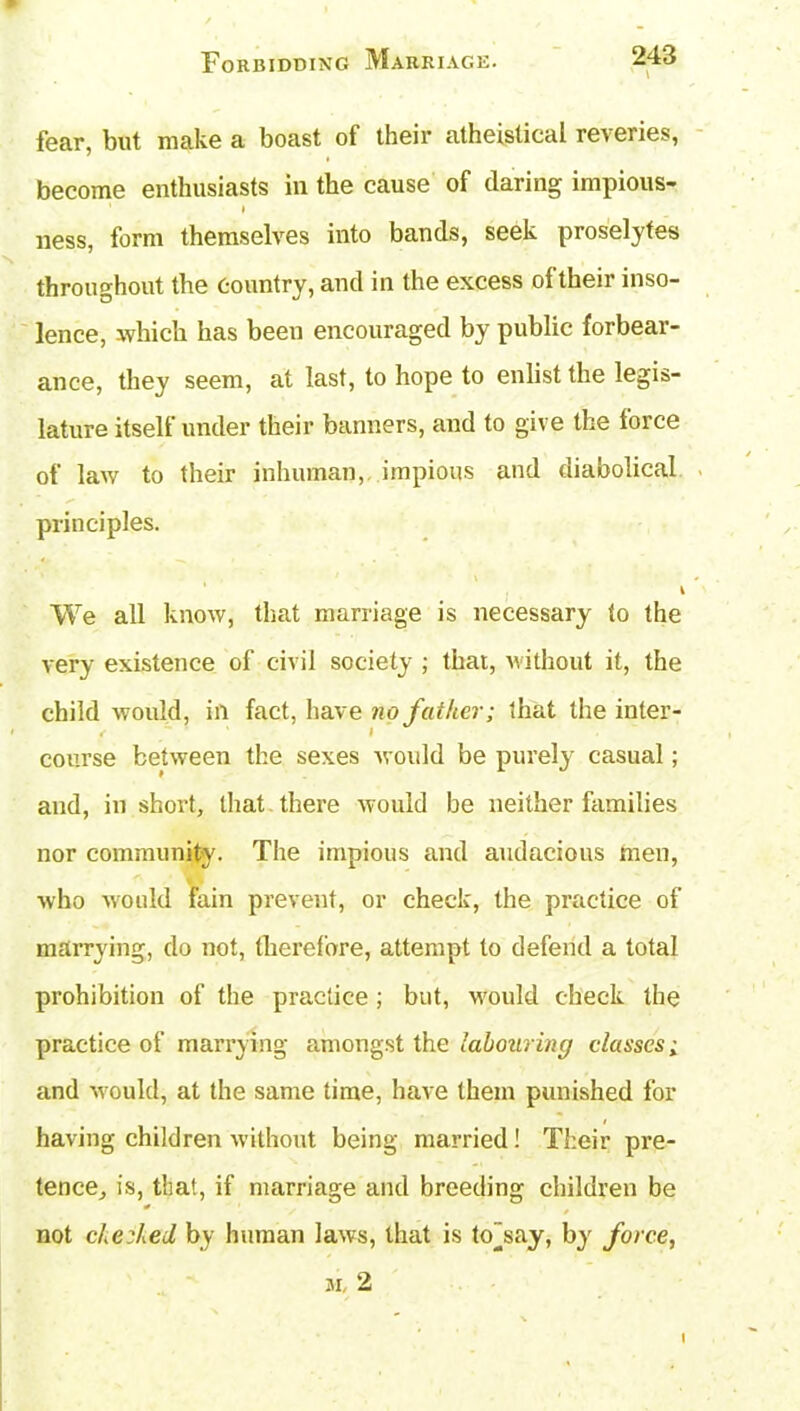 fear, but make a boast of their atheistical reveries, become enthusiasts in the cause of daring impious- l ness, form themselves into bands, seek proselytes throughout the Country, and in the excess ol their inso- lence, which has beeu encouraged by public forbear- ance, they seem, at last, to hope to enlist the legis- lature itself under their banners, and to give the loice of law to their inhuman, impious and diabolical principles. We all know, that marriage is necessary to the very existence of civil society ; that, without it, the child would, in fact, have no father; that the inter- f I course between the sexes woidd be purely casual; and, in short, that there would be neither families nor community. The impious and audacious men, who would fain prevent, or check, the practice of marrying, do not, therefore, attempt to defend a total prohibition of the practice; but, would check the practice of marrying amongst the labouring classes; and -would, at the same time, have them punished for having children without being married! Their pi’e- tence, is, that, if marriage and breeding children be * not checked by human laws, that is to”say, by force, m, 2 I