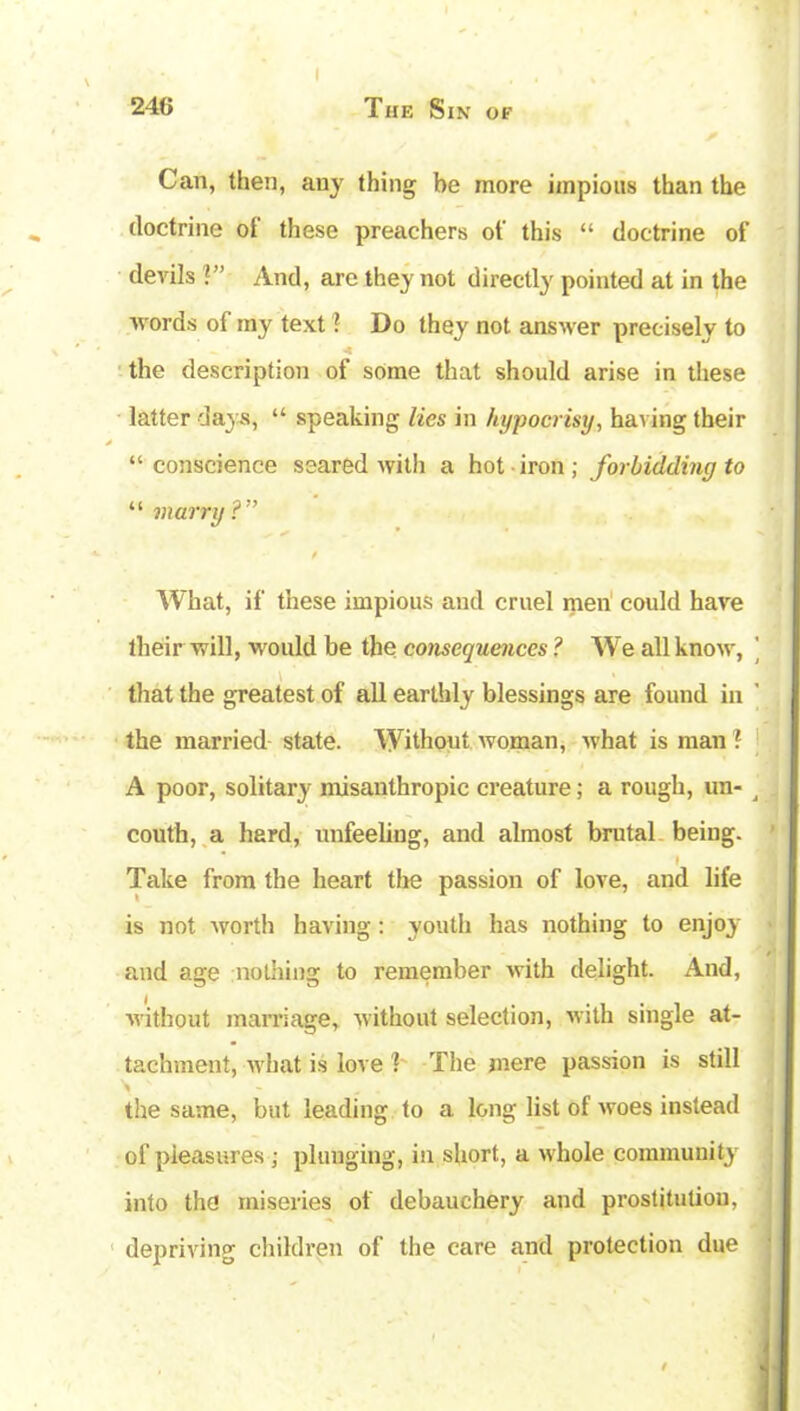 246 The Sin of Can, then, any thing be more impious than the doctrine oi these preachers of this “ doctrine of devils V’ And, are they not directly pointed at in the words of my text! Do they not answer precisely to - ■ 4 the description of some that should arise in these latter days, “ speaking lies in hypocrisy, having their “conscience scared with a hot iron; forbidding to “ marry?” What, if these impious and cruel men could have their will, would be the consequences ? We all know, ’ that the greatest of all earthly blessings are found in the married state. Without woman, what is man ! A poor, solitary misanthropic creature; a rough, un- j couth, a hard, unfeeling, and almost brutal being. I Take from the heart the passion of love, and life is not worth having: youth has nothing to enjoy and age nothing to remember with delight. And, without marriage, without selection, with single at- tachment, what is love 1 The mere passion is still the same, but leading to a long list of woes instead of pleasures ; plunging, in short, a whole community into the miseries of debauchery and prostitution, depriving children of the care and protection due