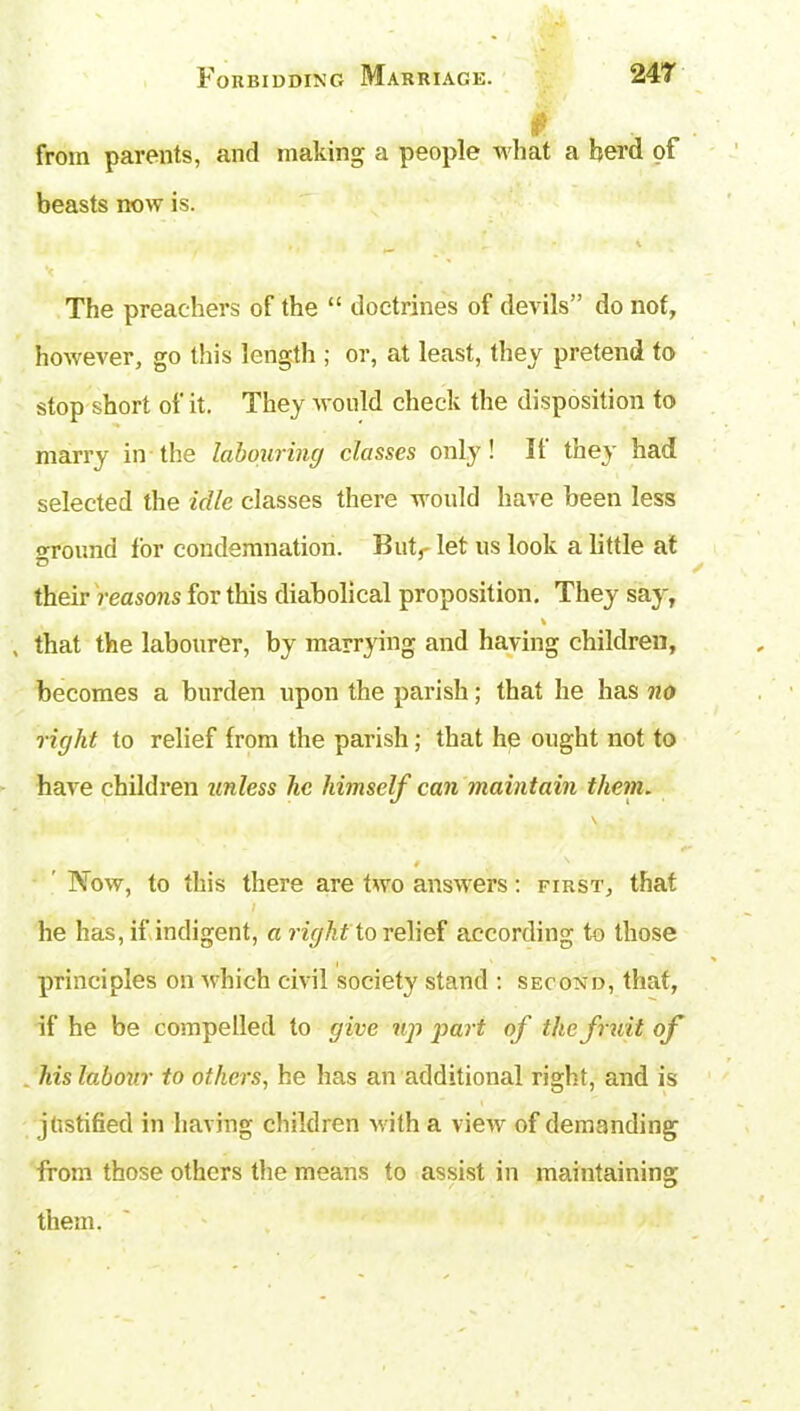 from parents, and making a people what a herd of beasts now is. The preachers of the “ doctrines of devils” do not, however, go this length ; or, at least, they pretend to stop short of it. They would check the disposition to marry in the labouring classes only! It they had selected the idle classes there would have been less ground lor condemnation. Butr let us look a little at their reasons for this diabolical proposition. They say, , that the labourer, by marrying and having children, becomes a burden upon the parish; that he has no right to relief from the parish; that he ought not to have children unless he himself can maintain them. * • '• Now, to this there are two answers: first, that f he has, if indigent, a rifhtto relief according to those principles on which civil society stand : second, that, if he be compelled to give up part of the fruit of his labour to others, he has an additional right, and is justified in having children with a view of demanding from those others the means to assist in maintaining them.