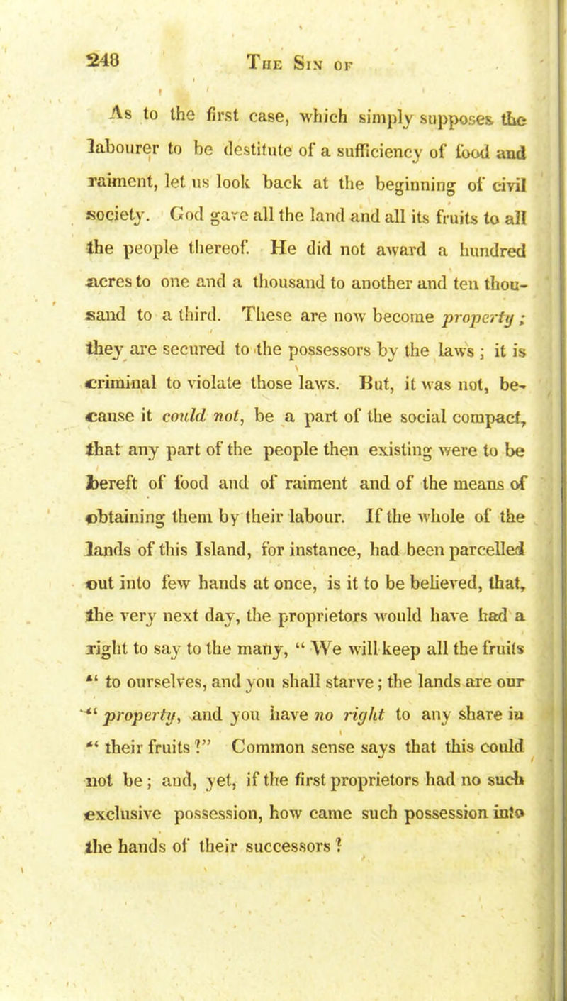 f hL 1 As to the first case, 'which simply supposes, the labourer to be destitute of a sufficiency of food and raiment, let us look hack at the beginning of civil society. God gare all the land and all its fruits to all the people thereof. He did not award a hundred acres to one and a thousand to another and ten thou- sand to a third. These are now become property ; they are secured to the possessors by the laws ; it is \ criminal to violate those laws. But, it was not, be- V cause it could not, be a part of the social compact, that any part of the people then existing were to be Jbereft of food and of raiment and of the means of obtaining them by their labour. If the whole of the lands of this Island, for instance, had been parcelled out into few hands at once, is it to be believed, that, the very next day, the proprietors would have bad a right to say to the many, “ We will keep all the fruits “ to ourselves, and you shall starve; the lands are our property, and you have no right to any share in l “ their fruits V’ Common sense says that this could not be; and, yet, if the first proprietors had no such exclusive possession, how came such possession into the hands of their successors 1 1 >