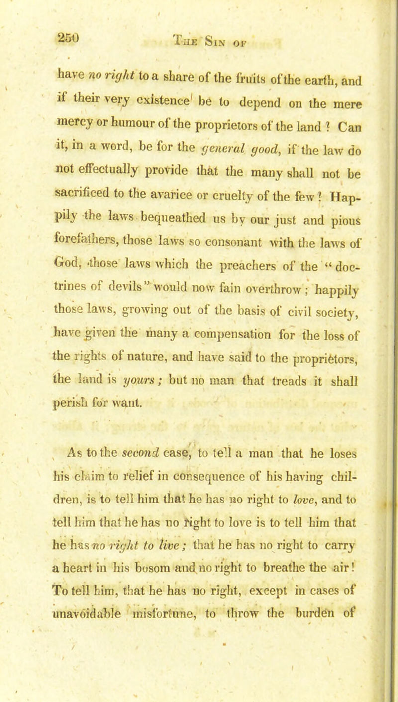 1 uk Sin of have no right to a share of the fruits of the earth, and if their very existence' be to depend on the mere mercy or humour of the proprietors of the land 1 Can it, in a word, be for the general good, if the law do not effectually provide that the many shall not be sacrificed to the avarice or cruelty of the few i Hap- pily the laws bequeathed us by our just and pious forefathers, those laws so consonant with the laws of God, -those laws which the preachers of the “ doc- trines of devils” would now fain overthrow ; happily those laws, growing out of the basis of civil society, have given the many a compensation for the loss of the rights of nature, and have said to the proprietors, the land is yours; but no man that treads it shall perish for want. / . As to the second case, to tell a man that he loses his claim to relief in consequence of his having chil- dren, is to tell him that he has no right to love, and to tell him that he has no right to love is to tell him that he has no right to live; that he has no right to carry a heart in his bosom and no right to breathe the air! To tell him, that he has no right, except in cases of unavoidable misfortune, to throw the burden of