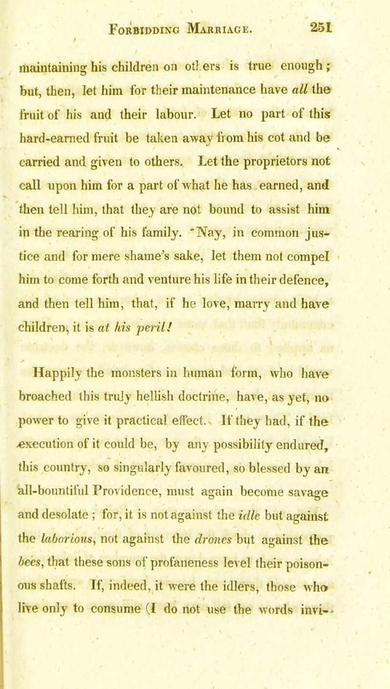 / maintaining his children on others is true enough; but, then, let him for their maintenance have all the fruit of his and their labour. Let no part of this hard-earned fruit be taken away from his cot and be carried and given to others. Let the proprietors not call upon him for a part of what he has earned, and then tell him, that they are not bound to assist him in the rearing of his family. *Nay, in common jus- tice and for mere shame’s sake, let them not compel him to come forth and venture his life in their defence, and then tell him, that, if he love, marry and have children, it is at his peril! \ * Happily the monsters in human form, who have broached this truly hellish doctrine, have, as yet, no power to give it practical effects If they had, if the ^execution of it could be, by any possibility endured, this country, so singularly favoured, so blessed by an all-bountiful Providence, must again become savage and desolate ; for, it is not against the idle but against the laborious, not against the drones but against the bees, that these sons of profaneness level their poison- ous shafts. If, indeed, it were the idlers, those who live only to consume (I do not use the words invi--