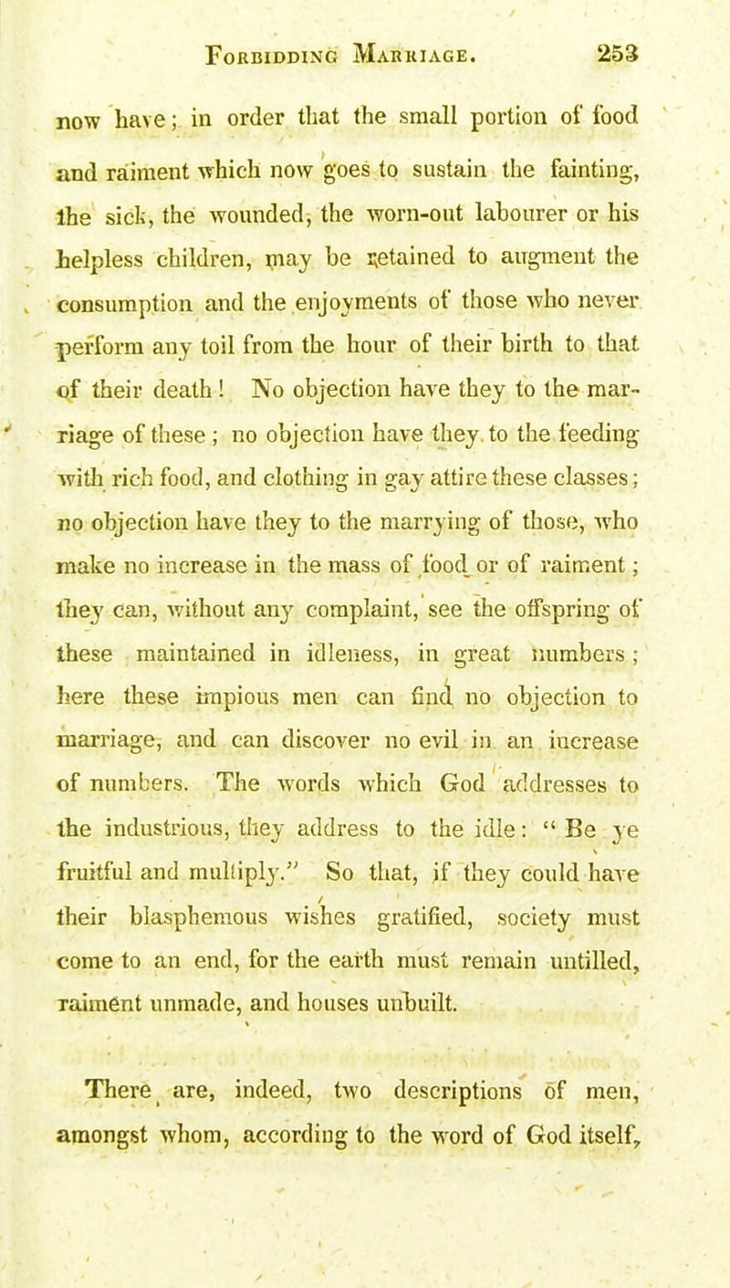 now have; in order that the small portion of food and raiment which now goes to sustain the fainting, the sick, the wounded, the worn-out labourer or his helpless children, may be retained to augment the consumption and the enjoyments ot those who never perform any toil from the hour of their birth to that of their death ! No objection have they to the mar- riage of these ; no objection have they to the feeding with rich food, and clothing in gay attire these classes; no objection have they to the marrying of those, who make no increase in the mass of food or of raiment; they can, without an}7 complaint, see the offspring of these maintained in idleness, in great numbers; here these impious men can find no objection to marriage, and can discover no evil in an iuc-rease of numbers. The words which God addresses to the industrious, they address to the idle: “ Be ye fruitful and multiply.” So that, if they could have / their blasphemous wishes gratified, society must come to an end, for the earth must remain untilled, * ' \ Taiment unmade, and houses unbuilt. There are, indeed, two descriptions of men, amongst whom, according to the word of God itself.