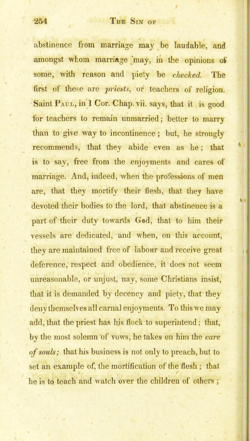 I 254 The Sin of / . . . • » abstinence from marriage may be laudable, and amongst whom marriage .'may, in the opinions of some, with reason and piety be checked. The first of these are priests, or teachers of religion. Saint Paul, in 1 Cor. Chap. vii. says, that it is good for teachers to remain unmarried; better to marry than to give way to incontinence; but, he strongly recommends, that they abide even as he; that is to say, free from the enjoyments and cares of marriage. And, indeed, when the professions of men are, that they mortify their flesh, that they have devoted their bodies to the lord, that abstinence is a part of their duty towards God, that to him their vessels are dedicated, and when, on this account, they are maintained free of labour and receive great deference, respect and obedience, it does not seem unreasonable, or unjust, nay, some Christians insist, that it is demanded by decency and piety, that they deny themselves all carnal enjoyments. To this we may add, that the priest has his flock to superintend; that, by the most solemn of vows, he takes on him the care of souls; that his business is not only to preach, but to set an example of, the mortification of the flesh ; that he is to teach and watch over the children of others ;