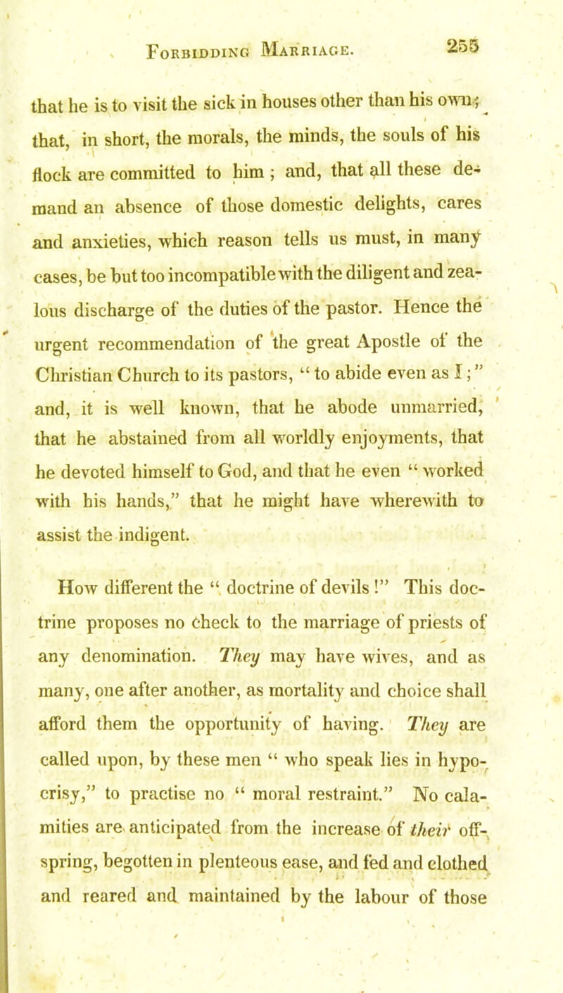 that he is to visit the sick in houses other than his own; that, in short, the morals, the minds, the souls of his flock are committed to him ; and, that all these de- mand an absence of those domestic delights, cares and anxieties, which reason tells us must, in many cases, be but too incompatible with the diligent and zea- lous discharge of the duties of the pastor. Hence the urgent recommendation of the great Apostle ol the Christian Church to its pastors, “ to abide even as I; ” and, it is well known, that he abode unmarried, that he abstained from all worldly enjoyments, that he devoted himself to God, and that he even “ worked with his hands,” that he might have wherewith to assist the indigent. How different the “ doctrine of devils !” This doc- trine proposes no Check to the marriage of priests of any denomination. They may have wives, and as many, one after another, as mortality and choice shall afford them the opportunity of having. They are called upon, by these men “ who speak lies in hypo- crisy,” to practise no “ moral restraint.” No cala- mities are anticipated from the increase of their off- spring, begotten in plenteous ease, and fed and clothed i • . ...... and reared and maintained by the labour of those