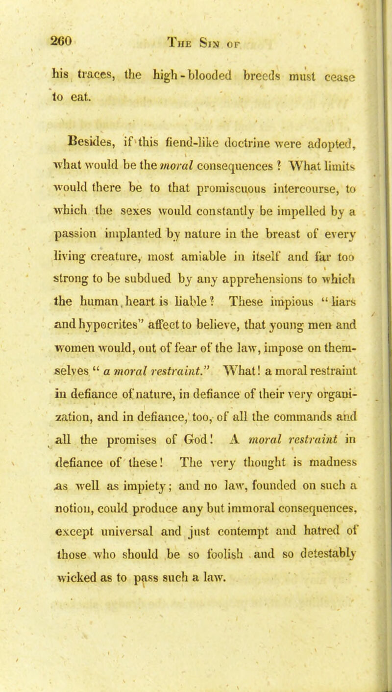 his traces, the high-blooded breeds must cease to eat. Besides, if this fiend-like doctrine were adopted, \ what would be the moral consequences ? What limits would there be to that promiscuous intercourse, to which the sexes would constantly be impelled by a passion implanted by nature in the breast of every living creature, most amiable in itself and far too i strong to be subdued by any apprehensions to which the human. heart is liable 1 These impious “ liars and hypocrites” affect to believe, that young men and women would, out of fear of the law, impose on them- selves “ a moral restraint.” What! a moral restraint in defiance of nature, in defiance of their very organi- zation, and in defiance, too, of all the commands and all the promises of God! A moral restraint in defiance of these! The very thought is madness as well as impiety; and no law, founded on such a notion, could produce any but immoral consequences, except universal and just contempt and hatred of those who should be so foolish and so detestably wicked as to pass such a law.