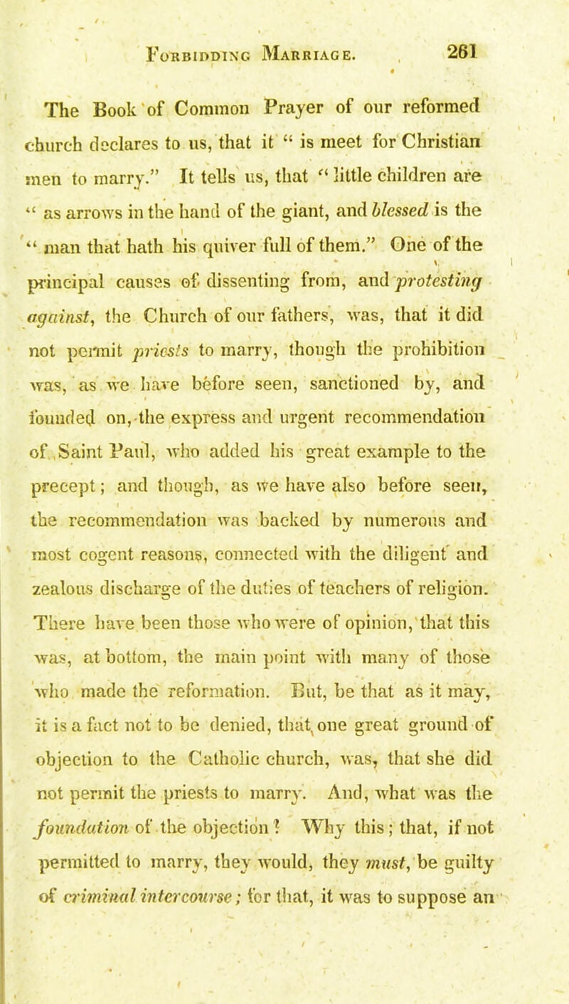 The Book of Common Prayer of our reformed church declares to us, that it “ is meet for Christian men to marry.” It tells us, that “ little children are “ as arrows in the hand of the giant, and blessed is the “ man that hath his quiver full of them.” One of the V principal causes of. dissenting from, and protesting against, the Church of our fathers, was, that it did not permit priests to marry, though the prohibition was, as we have before seen, sanctioned by, and founded on, the express and urgent recommendation of Saint Paul, who added his great example to the precept; and though, as we have also before seen, the recommendation was backed by numerous and most cogent reasons, connected with the diligent and zealous discharge of the duties of teachers of religion. There have been those who were of opinion, that this was, at bottom, the main point with many of those who made the reformation. But, be that as it may, it is a fact not to be denied, that, one great ground of objection to the Catholic church, was, that she did not permit the priests to marry. And, what was the foundation of the objection 1 Why this ; that, if not permitted to marry, they would, they must, be guilty of criminal intercourse; for that, it was to suppose an