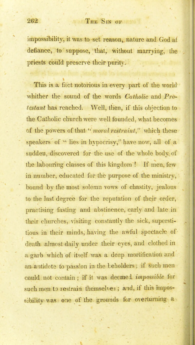 impossibility, it was to set reason, nature and God at • - t defiance, to suppose, that, without marrying, the priests could preserve their purity. % This is a fact notorious in every part of the world whither the sound of the words Catholic and Pro- testant has reached. Well, then, if this objection to the Catholic church were well founded, what becomes of the powers of that ‘‘ moral restraintwhich these speakers of “ lies in hypocrisy,” have now, all of a sudden, discovered for the use of the whole body of the labouring classes of this kingdom' f If men, few in number, educated for the purpose of the ministry, bound by the most solemn vows of chastity, jealous to the last degree for the reputation of their order, practising fasting and abstinence, early and late in their churches, visiting constantly the sick, supersti- tious in their minds, having the awful spectacle of death almost daily under their eyes, and clothed in t a garb which of itself was a deep mortification and an antidote to passion in the beholders; if such men could not contain ; if it was deemed impossible for such men to restrain theinsehes; and, if this impos- sibility was one of the grounds for overturning a