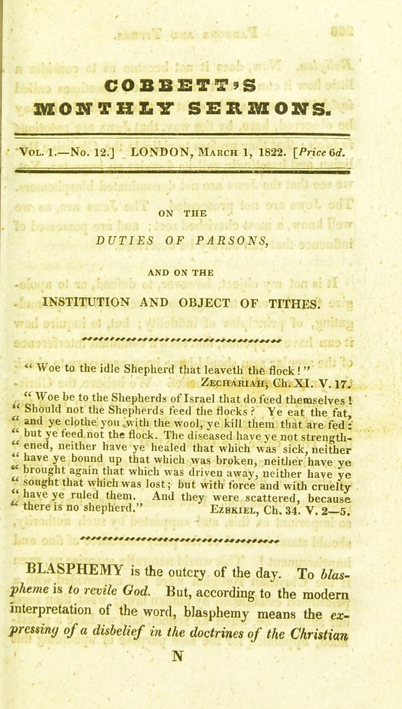 COBBETT’S MONTHLY SEBMONS. Vol. 1.—No. 12.J LONDON, March 1, 1822. [Price Gd. ON THE DUTIES OF PARSONS, AND ON THE INSTITUTION AND OBJECT OF TITHES. “ Woe to the idle Shepherd that leaveth the flock! ” Zechahiahj Ch. XI. V. 17. “ W'oe be to the Shepherds of Israel that do feed themselves ! “ Should not the Shepherds feed the flocks ? Ye eat the fat “ and ye clothe you .with the wool, ye kill them that are fed: “ but ye feed not the flock. The diseased have ye not strength- u ®ne<b neither have ye healed that which was sick, neither ‘ “ave ye bound up that which was broken, neither have ye ** brought again that which was driven away, neither have ye sought that which was lost; but with force and with cruelty have ye ruled them. And they were scattered, because there is no shepherd.” Ezbkiel, Ch. 34. V. 2—5. BLASPHEMY is the outcry of the day. To blas- pheme is to revile Ood. But, according to the modern interpretation of the word, blasphemy means the ex- pressing of a disbelief in the doctrines of the Christian N