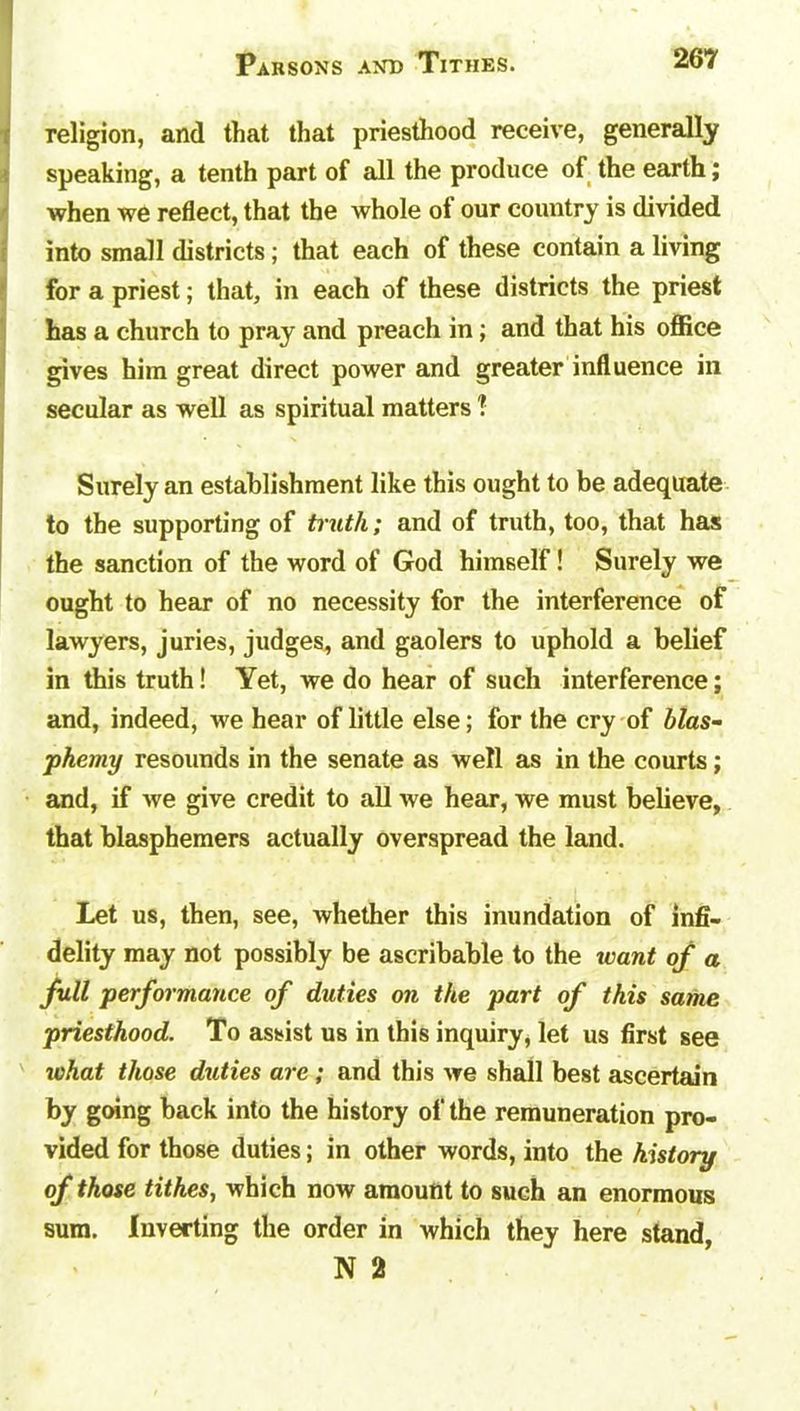 religion, and that that priesthood receive, generally speaking, a tenth part of all the produce of the earth; when we reflect, that the whole of our country is divided into small districts; that each of these contain a living for a priest; that, in each of these districts the priest I has a church to pray and preach in; and that his office gives him great direct power and greater influence in secular as well as spiritual matters ? Surely an establishment like this ought to be adequate to the supporting of truth; and of truth, too, that has the sanction of the word of God himself! Surely we ought to hear of no necessity for the interference of lawyers, juries, judges, and gaolers to uphold a belief in this truth! Yet, we do hear of such interference; and, indeed, we hear of little else; for the cry of blas- phemy resounds in the senate as well as in the courts; and, if we give credit to all we hear, we must believe, that blasphemers actually overspread the land. Let us, then, see, whether this inundation of infi- delity may not possibly be ascribable to the want of a full performance of duties on the part of this same priesthood. To assist us in this inquiry, let us first see 70hat those duties are; and this we shall best ascertain by going back into the history of the remuneration pro- vided for those duties; in other words, into the history of those tithes, which now amount to such an enormous sum. Inverting the order in which they here stand, N 2