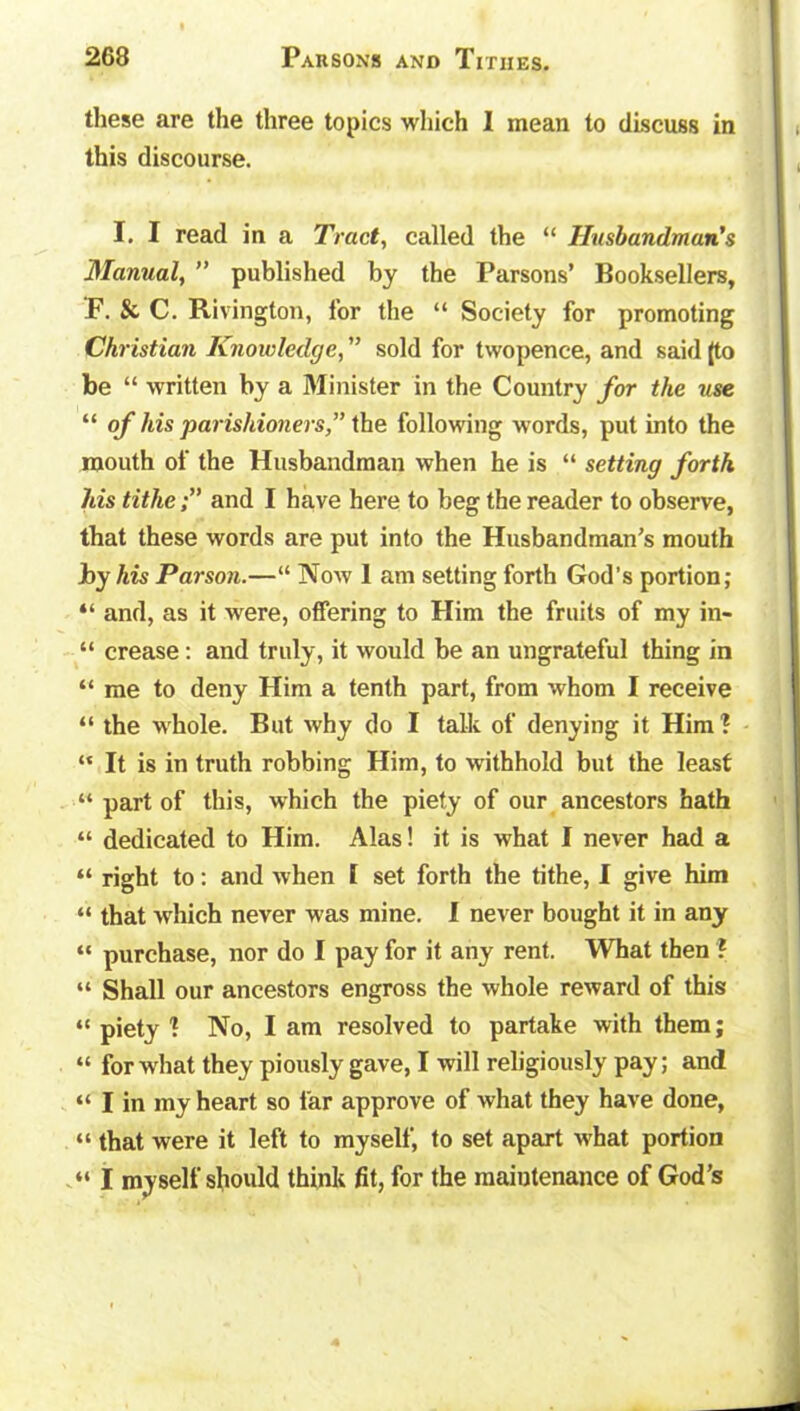 these are the three topics which I mean to discuss in this discourse. I. I read in a Tract, called the “ Husbandman's Manual, ” published by the Parsons’ Booksellers, F. & C. Rivington, lor the “ Society for promoting Christian Knowledge, ” sold for twopence, and said (to be “ written by a Minister in the Country for the use “ of his parishioners,” the following words, put into the mouth of the Husbandman when he is “ setting forth his titheand I have here to beg the reader to observe, that these words are put into the Husbandman’s mouth by his Parson.—“ Now I am setting forth God's portion; “ and, as it were, offering to Him the fruits of my in- “ crease : and truly, it would be an ungrateful thing in “ me to deny Him a tenth part, from whom I receive “ the whole. But why do I talk of denying it Him ? “ It is in truth robbing Him, to withhold but the least “ part of this, which the piety of our ancestors hath “ dedicated to Him. Alas! it is what I never had a “ right to: and when 1 set forth the tithe, I give him “ that which never was mine. I never bought it in any “ purchase, nor do I pay for it any rent. What then ? “ Shall our ancestors engross the whole reward of this “ piety 1 No, I am resolved to partake with them; “ for what they piously gave, I will religiously pay; and “ I in my heart so far approve of what they have done, “ that were it left to myself, to set apart what portion “ I myself should think fit, for the maintenance of God’s