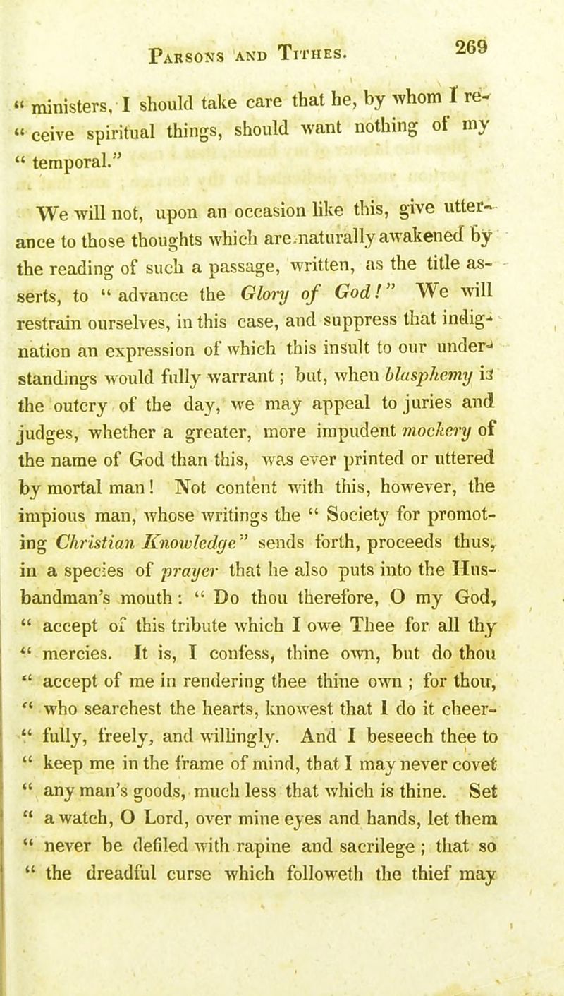 “ ministers, I should take care that he, by >vhom I re- “ ceive spiritual things, should want nothing of my “ temporal.” We will not, upon an occasion like this, give utter- ance to those thoughts which are.naturally awakened by the reading of such a passage, written, as the title as- serts, to “ advance the Glory of God!” We will restrain ourselves, in this case, and suppress that indig- nation an expression of which this insult to our under- standings would fully warrant; but, when blasphemy i:i the outcry of the day, we may appeal to juries and judges, whether a greater, more impudent mockery of the name of God than this, was ever printed or uttered by mortal man! Not content with this, however, the impious man, whose writings the “ Society for promot- ing Christian Knowledge ” sends forth, proceeds thus, in a species of prayer that he also puts into the Hus- bandman’s mouth: “ Do thou therefore, O my God, “ accept of this tribute which I owe Thee for all thy “ mercies. It is, I confess, thine own, but do thou “ accept of me in rendering thee thine own ; for thou, “ who searchest the hearts, knowest that 1 do it cheer- “ fully, freely, and willingly. And I beseech thee to “ keep me in the frame of mind, that I may never covet “ any man’s goods, much less that which is thine. Set “ a watch, O Lord, over mine eyes and hands, let them “ never be defiled with rapine and sacrilege ; that so “ the dreadful curse which followeth the thief may