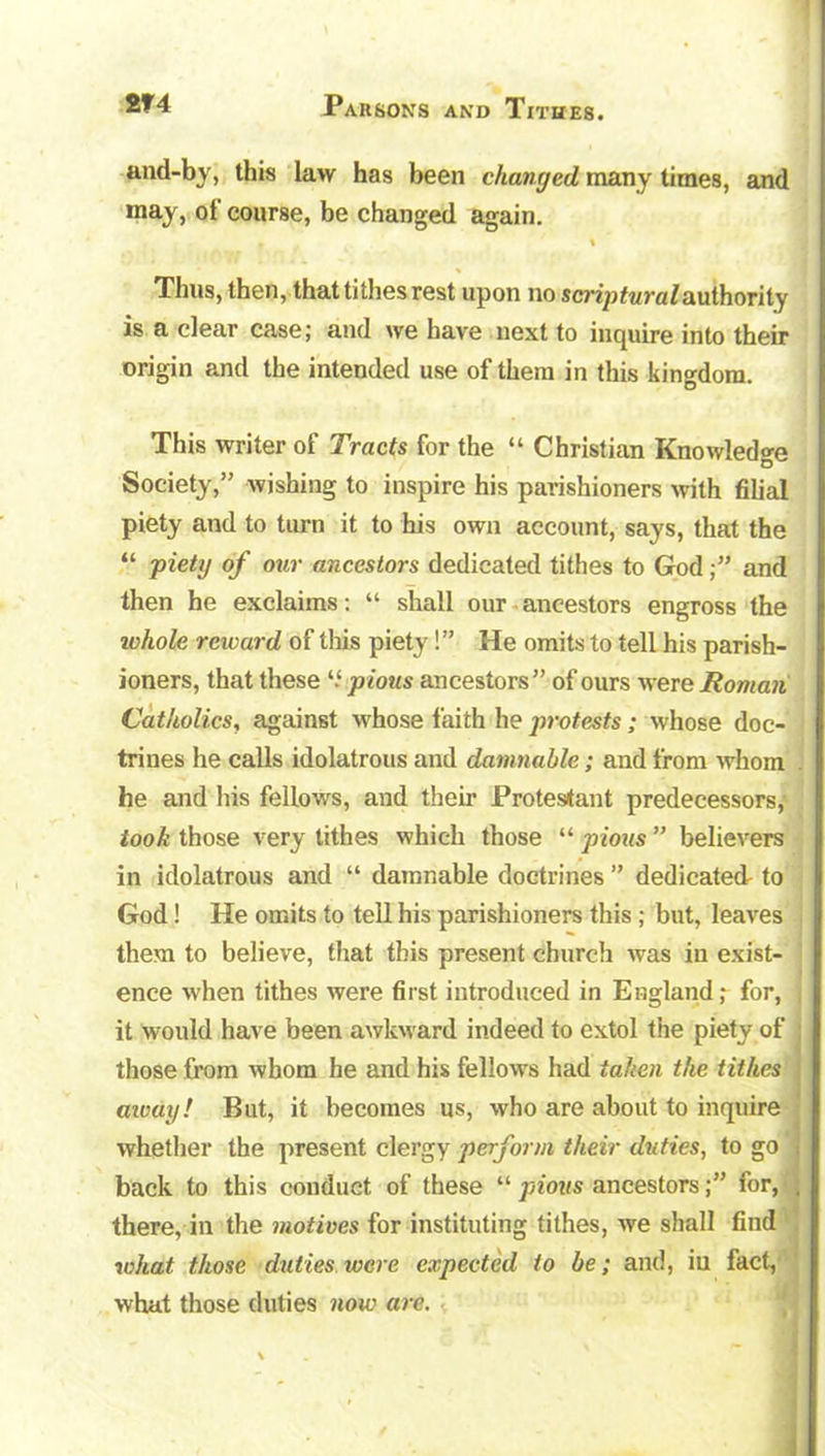 and-by, this law has been changed many times, and may, of course, be changed again. • % Thus, then, that tithes rest upon no scrip ttira Z authori ty is a clear case; and we have next to inquire into their origin and the intended use of them in this kingdom. This writer of Tracts for the “ Christian Knowledge Society,” wishing to inspire his parishioners with filial piety and to turn it to his own account, says, that the “ piety of our ancestors dedicated tithes to Godand then he exclaims: “ shall our ancestors engross the ivhole reward of this piety!” He omits to tell his parish- ioners, that these “ pious ancestors” of ours were Roman Catholics, against whose faith he protests; whose doc- trines he calls idolatrous and damnable; and from whom he and his fellows, and their Protestant predecessors, took those very tithes which those “ pious ” believers in idolatrous and “ damnable doctrines ” dedicated to God! He omits to tell his parishioners this ; but, leaves them to believe, that this present church was in exist- ence when tithes were first introduced in England; for, it would have been awkward indeed to extol the piety of those from whom he and his fellows had taken the tithes cmay! But, it becomes us, who are about to inquire whether the present clergy perform their duties, to go back to this conduct of these “ pious ancestorsfor, there, in the motives for instituting tithes, we shall find what those duties were expected to be; and, in fact, what those duties now are.