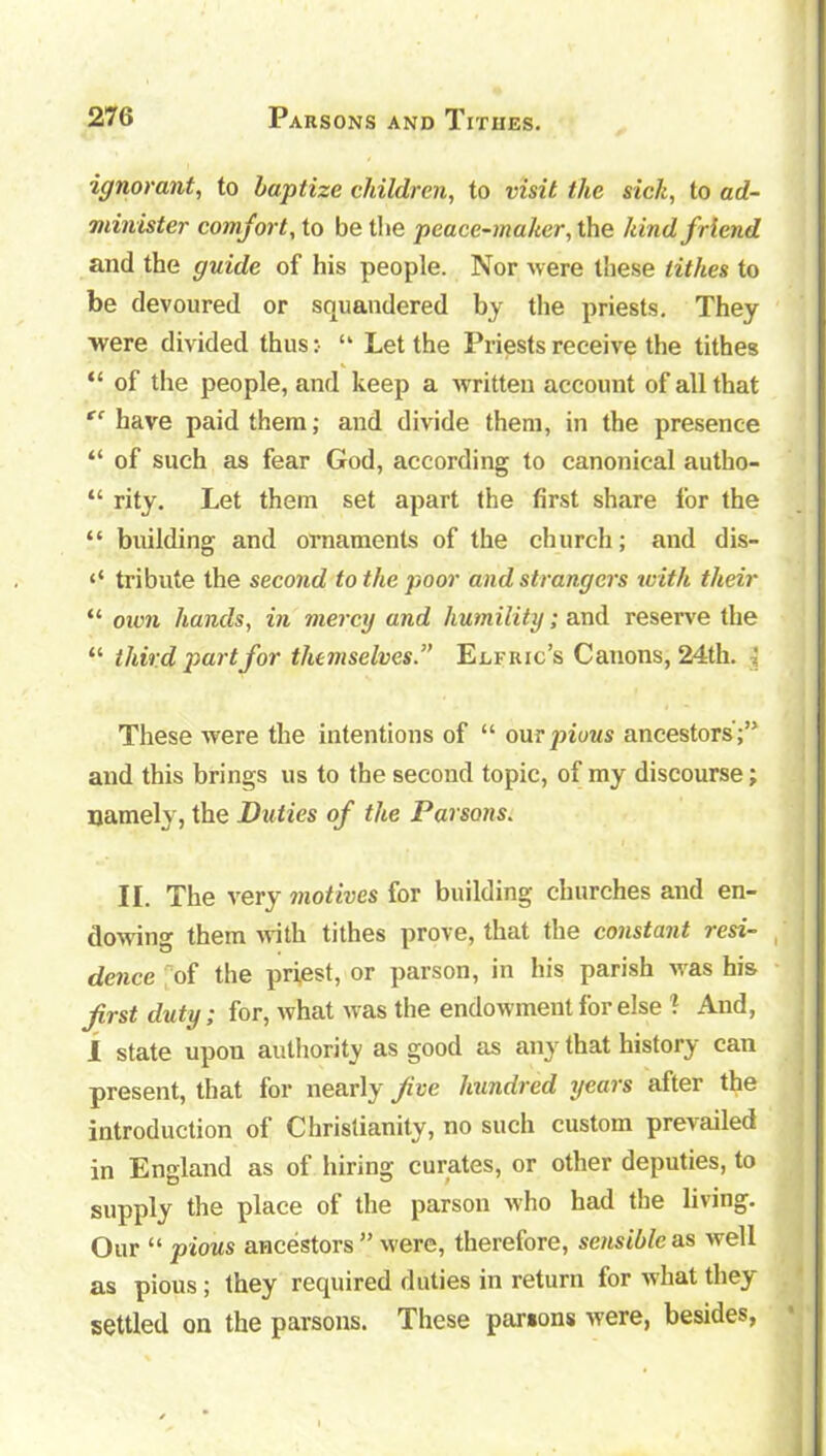 ignorant, to baptize children, to visit the sick, to ad- minister comfort, to be tlie peace-maker, the kind friend and the guide of his people. Nor were these tithes to be devoured or squandered by the priests. They were divided thus :■ “ Let the Priests receive the tithes “ of the people, and keep a written account of all that tc have paid them; and divide them, in the presence “ of such as fear God, according to canonical autho- “ rity. Let them set apart the first share for the “ building and ornaments of the church; and dis- ‘‘ tribute the second to the poor and strangers with their “ own hands, in mercy and humility; and reserve the “ third part for themselves.” Elfric’s Canons, 24th. ■< These were the intentions of “ our pious ancestors';” and this brings us to the second topic, of my discourse; namely, the Duties of the Parsons. II. The very motives for building churches and en- dowing them with tithes prove, that the constant resi- dence of the priest, or parson, in his parish was his first duty; for, what was the endowment for else ? And, I state upou authority as good as any that history can present, that for nearly five hundred years after the introduction of Christianity, no such custom prevailed in England as of hiring curates, or other deputies, to supply the place of the parson who had the living. Our “ pious ancestors” were, therefore, sensible as well as pious; they required duties in return for what they settled on the parsons. These parsons were, besides,