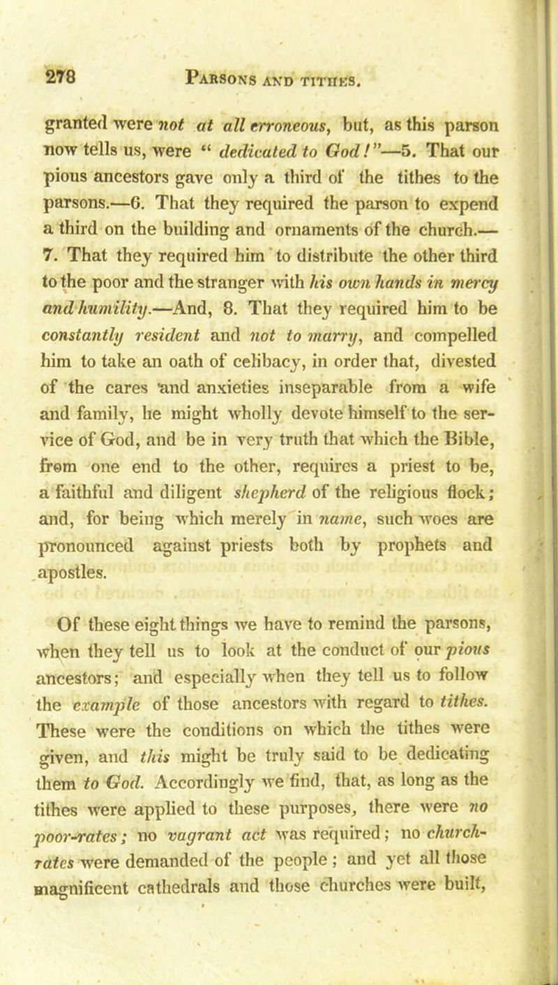 granted were not at all erroneous, but, as this parson now tells us, were “ dedicated to God!”—5. That our pious ancestors gave only a third of the tithes to the parsons.—6. That they required the parson to expend a third on the building and ornaments of the church.— 7. That they required him to distribute the other third to the poor and the stranger with his otvn hands in mercy and humility.—And, 8. That they required him to be constantly resident and not to marry, and compelled him to take an oath of celibacy, in order that, divested of the cares 'and anxieties inseparable from a wife and family, he might wholly devote himself to the ser- vice of God, and be in very truth that which the Bible, from one end to the other, requires a priest to be, a faithful and diligent shepherd of the religious flock ; and, for being which merely in name, such Avoes are pronounced against priests both by prophets and apostles. Of these eight things Ave have to remind the parsons, Avhen they tell us to look at the conduct of our pious ancestors; and especially Avhen they tell us to follow the ex ample of those ancestors Avith regard to tithes. These were the conditions on Avhich the tithes Avere given, and this might be truly said to be dedicating them to God. Accordingly Ave find, that, as long as the tithes Avere applied to these purposes, there Avere no poor-rates; no vagrant act Avas required; no church- rates Avere demanded of the people ; and yet all those magnificent cathedrals and those churches Avere built,