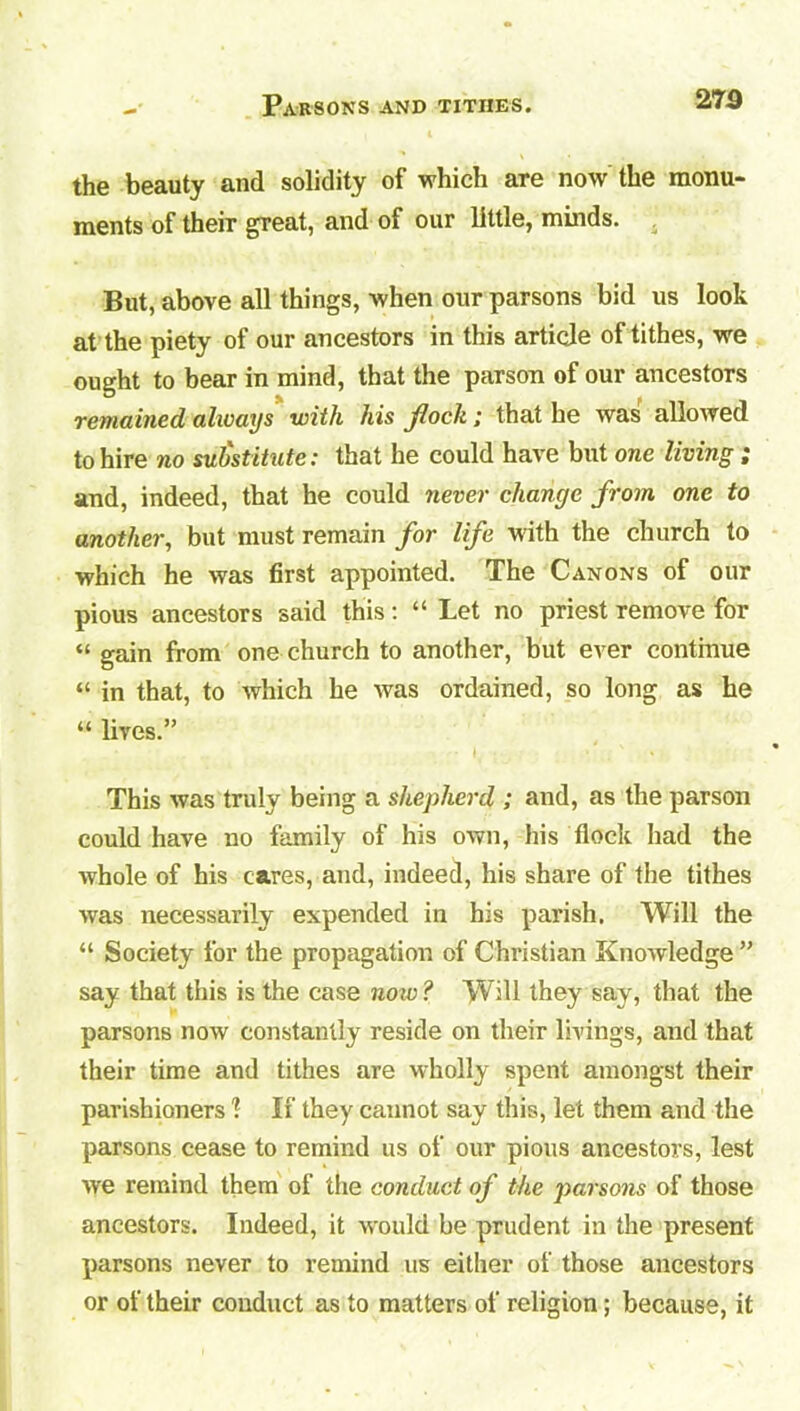 273 the beauty and solidity of which are now the monu- ments of their great, and of our little, minds. But, above all things, when our parsons bid us look at the piety of our ancestors in this article of tithes, we ought to bear in mind, that the parson of our ancestors remained always with his flock; that he was allowed to hire no substitute: that he could have but one living ; and, indeed, that he could never change from one to another, but must remain for life with the church to which he was first appointed. The Canons of our pious ancestors said this: “ Let no priest remove for “ gain from one church to another, but ever continue “ in that, to which he was ordained, so long as he “ lives.” This was truly being a shepherd ; and, as the parson could have no family of his own, his flock had the whole of his cares, and, indeed, his share of the tithes was necessarily expended in his parish. Will the “ Society for the propagation of Christian Knowledge ” say that this is the case now ? Will they say, that the parsons now constantly reside on their livings, and that their time and tithes are wholly spent amongst their parishioners 1 If they cannot say this, let them and the parsons cease to remind us of our pious ancestors, lest we remind them of the conduct of the parsons of those ancestors. Indeed, it would be prudent in the present parsons never to remind us either of those ancestors or of their conduct as to matters of religion; because, it