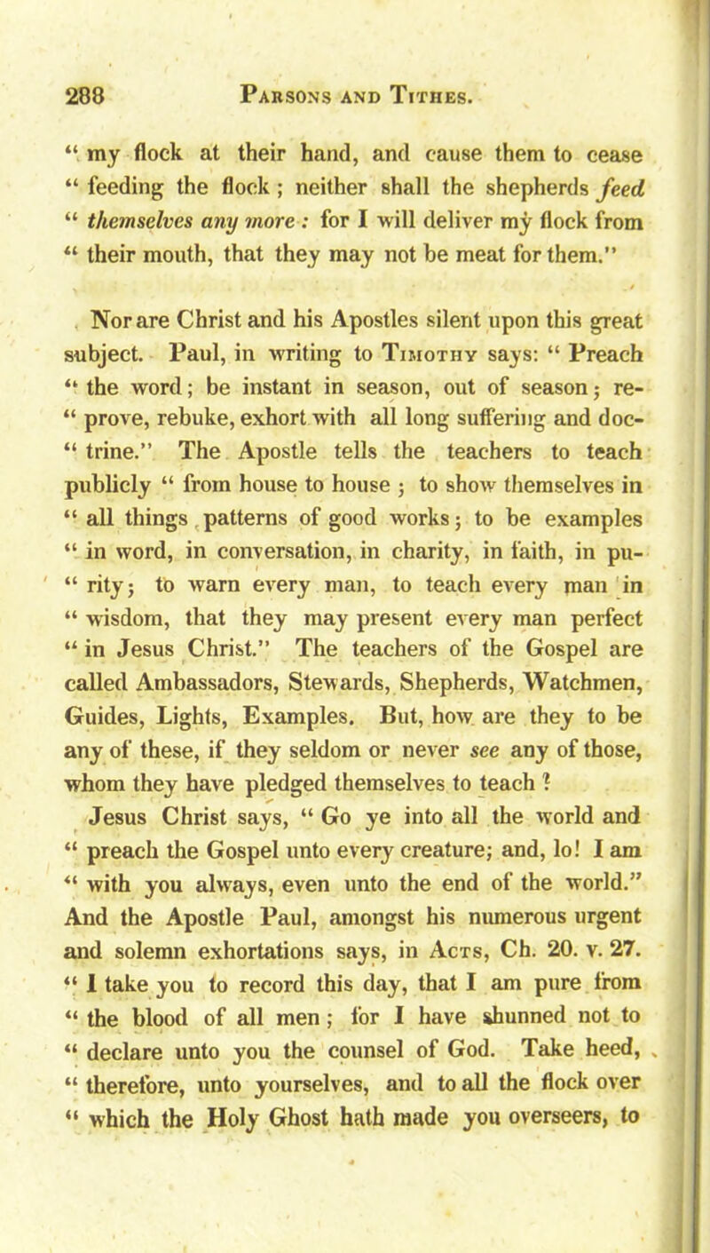 “ my flock at their hand, and cause them to cease “ feeding the flock ; neither shall the shepherds feed “ themselves any more : for I will deliver my flock from 44 their mouth, that they may not he meat for them.” Nor are Christ and his Apostles silent upon this great subject. Paul, in writing to Timothy says: “ Preach 44 the word; be instant in season, out of season; re- “ prove, rebuke, exhort with all long suffering and doc- “ trine.” The Apostle tells the teachers to teach publicly “ from house to house ; to show themselves in “ all things patterns of good works; to be examples “ in word, in conversation, in charity, in faith, in pu- “ rity; to warn every man, to teach every man in “ wisdom, that they may present every man perfect 44 in Jesus Christ.” The teachers of the Gospel are called Ambassadors, Stewards, Shepherds, Watchmen, Guides, Lights, Examples. But, how are they to be any of these, if they seldom or never see any of those, whom they have pledged themselves to teach ? Jesus Christ says, “ Go ye into all the world and 44 preach the Gospel unto every creature; and, lo! I am 44 with you always, even unto the end of the world.” And the Apostle Paul, amongst his numerous urgent and solemn exhortations says, in Acts, Ch. 20. v. 27. 44 1 take you to record this day, that I am pure from 44 the blood of all men; for I have shunned not to 44 declare unto you the counsel of God. Take heed, „ 44 therefore, unto yourselves, and to all the flock over 44 which the Holy Ghost hath made you overseers, to