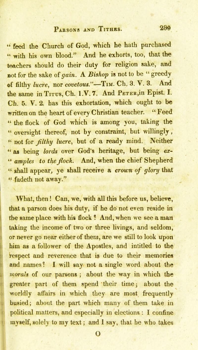 “ feed the Church of God, which he hath purchased “ with his own blood.” And he exhorts, too, that the teachers should do their duty for religion sake, and not for the sake of gain. A Bishop is not to be “ greedy of filthy lucre, nor covetous.”—Tim. Ch. 3. V. 3. And the same in Titus, Ch. l.V. 7. And Petek^h Epist. I. Ch. 5. V. 2. has this exhortation, which ought to be written on the heart of every Christian teacher. “ Feed “ the flock of God which is among you, taking the “ oversight thereof, not by constraint, but willingly, “ not for filthy lucre, but of a ready mind. Neither “ as being lords over God’s heritage, but being ex- “ amples to the fiock. And, when the chief Shepherd “ shall appear, ye shall receive a crown of glory that fadeth not away. What, then! Can, we, with all this before us, believe, that a parson does his duty, if he do not even reside in the game place with his flock %. And, when we see a man taking the income of two or three livings, and seldom, or never go near either of them, are we still to look upon him as a follower of the Apostles, and intitled to the respect and reverence that is due to their memories and names'? I will say not a single word about the . morals of our parsons ; about the way in which the greater part of them spend their time; about the worldly affairs in which they are most frequently busied; about the part which many of them take in political matters, and especially in elections : I confine myself, solely to my text; and 1 say, that he who takes O