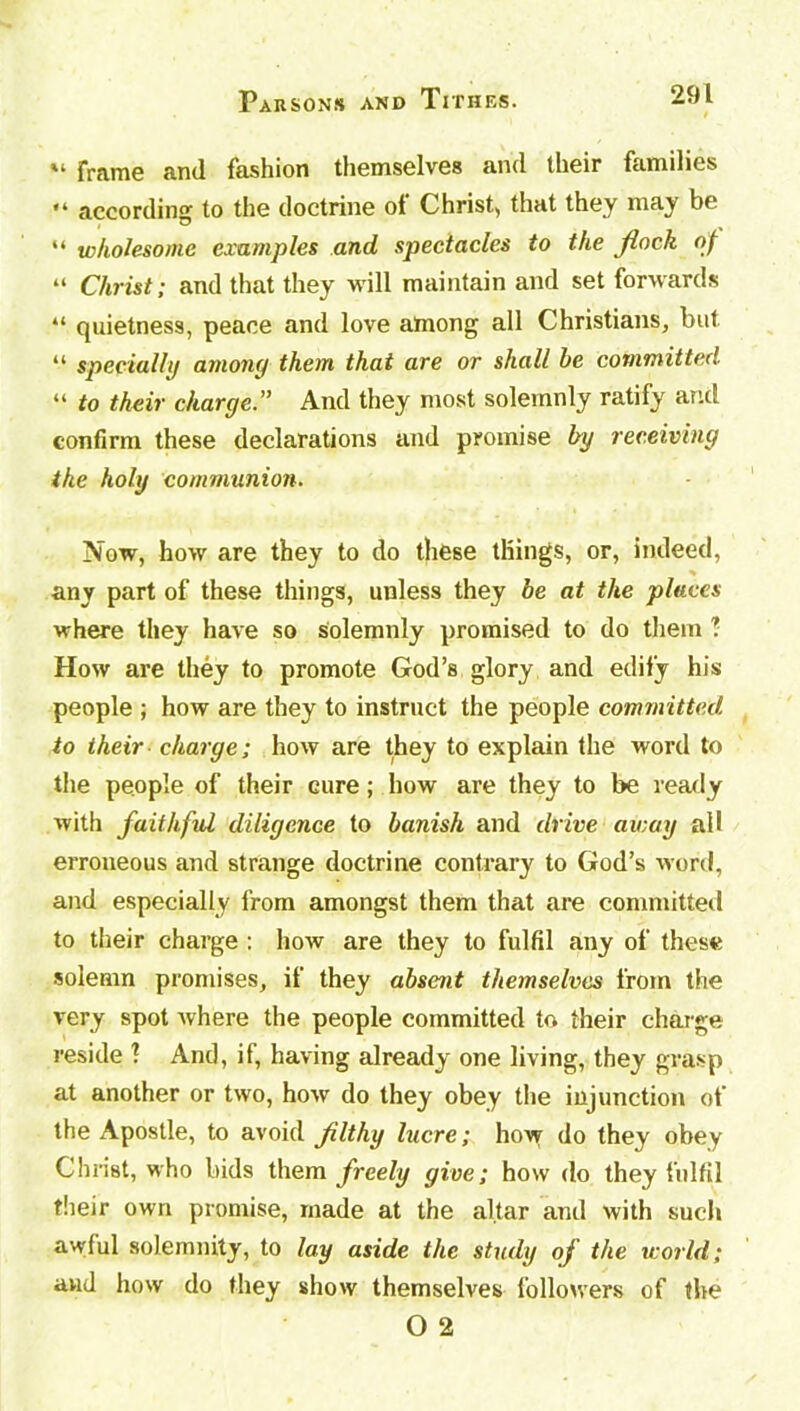 frame and fashion themselves and their families “ according to the doctrine of Christ, that they may be “ wholesome examples and, spectacles to the flock of “ Christ; and that they will maintain and set forwards “ quietness, peace and love among all Christians, but “ specially among them that are or shall be committed “ to their charge.” And they most solemnly ratify and confirm these declarations and promise by receiving ike holy communion. Mow, how are they to do these things, or, indeed, any part of these things, unless they be at the places where they have so solemnly promised to do them ? How are they to promote God’s glory and edify his people ; how are they to instruct the people committed to their charge; how are they to explain the word to the people of their cure; how are they to be ready with faithful diligence to banish and drive away ail erroneous and strange doctrine contrary to God’s word, and especially from amongst them that are committed to their charge : how are they to fulfil any of these solemn promises, if they absent themselves from the very spot where the people committed to their charge reside ? And, if, having already one living, they grasp at another or two, how do they obey the injunction of the Apostle, to avoid filthy lucre; how do they obey Christ, who bids them freely give; how do they fulfil their own promise, made at the altar and with such awful solemnity, to lay aside the study of the world; and how do they show themselves followers of the O 2