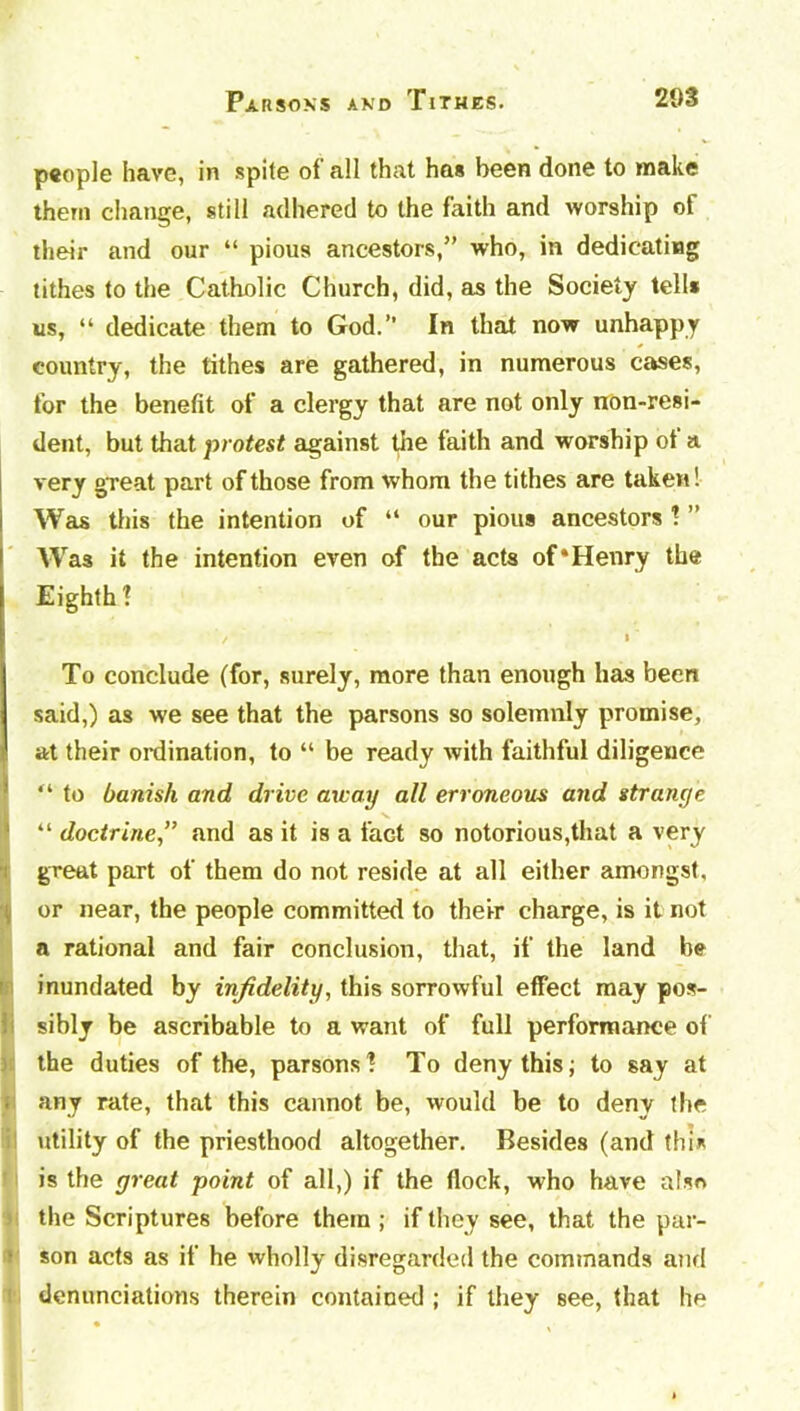 people have, in spite of all that has been done to make them change, still adhered to the faith and worship of their and our “ pious ancestors,” who, in dedicating tithes to the Catholic Church, did, as the Society tell* us, “ dedicate them to God.” In that now unhappy country, the tithes are gathered, in numerous cases, for the benefit of a clergy that are not only non-resi- dent, but that protest against the faith and worship ot a very great part of those from whom the tithes are taken! Was this the intention of “ our pious ancestors ! ” Was it the intention even of the acts of‘Henry the Eighth 1 ' / * ‘ To conclude (for, surely, more than enough has been said,) as we see that the parsons so solemnly promise, at their ordination, to “ be ready with faithful diligence “ to banish and drive away all erroneous and strange “ doctrineand as it is a fact so notorious,that a very great part of them do not reside at all either amongst, or near, the people committed to their charge, is it not a rational and fair conclusion, that, if the land be inundated by infidelity, this sorrowful effect may pos- sibly be ascribable to a want of full performance of the duties of the, parsons! To deny this; to say at . any rate, that this cannot be, would be to deny the utility of the priesthood altogether. Besides (and this is the great point of all,) if the flock, who have also the Scriptures before them ; if they see, that the par- son acts as if he wholly disregarded the commands and denunciations therein contained ; if they see, that he