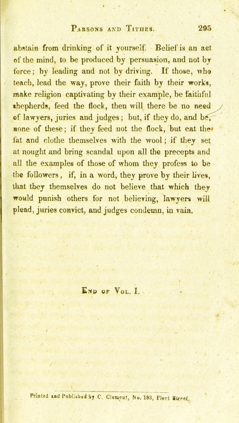 abstain from drinking of it yourself. Belief is an act of the mind, to be produced by persuasion, and not by force; by leading and not by driving. If those, who teach, lead the way, prove their faith by their works, make religion captivating by their example, be faithful shepherds, feed the flock, then will there be no need of lawyers, juries and judges; but, if they do, and be, none of these; if they feed not the flock, but eat the* fat and clothe themselves with the wool; if they set at nought and bring scandal upon all the precepts and all the examples of those of whom they profess to be the followers, if, in a word, they prove by their lives, that they themselves do not believe that which they would punish others for not believing, lawyers will plead, juries convict, and judges condemn, in vain. End or Vol. I. 4- t Mated lad Published by C. Clement, No. 183, Fleet Street.