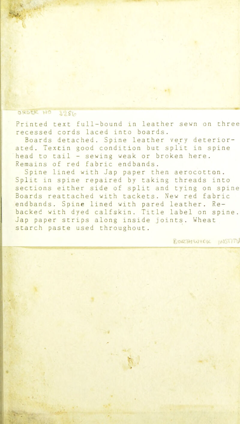 t* >>•' v^- Printed text full-bound in leather sewn on three recessed cords laced into boards. Boards detached. Spine leather very deterior- ated. Texcin good condition but split in spine head to tail - sewing weak or broken here. Remains of red fabric endbands. Spine lined with Jap paper then aerocotton. Split in spine repaired by taking threads into sections either side of split and tying on spine Boards reattached with tackets. New red fabric endbands. Spine lined with pared leather. Re- backed with dyed calfskin. Title label on spine. Jap paper strips along inside joints. Wheat starch paste used throughout.