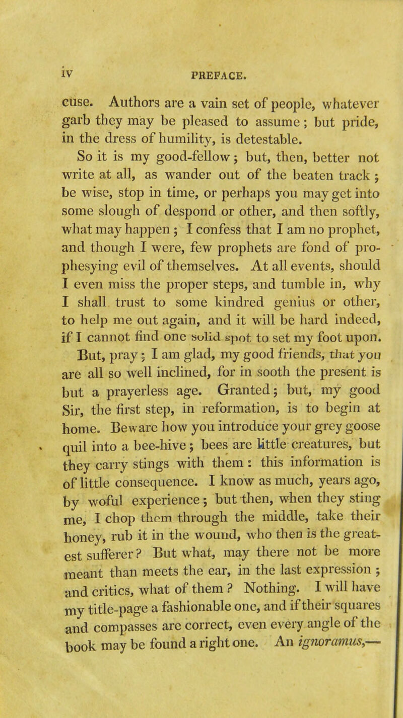 cuse. Authors are a vain set of people, whatever garb they may be pleased to assume; but pride, in the dress of humility, is detestable. So it is my good-fellow; but, then, better not write at all, as wander out of the beaten track j be wise, stop in time, or perhaps you may get into some slough of despond or other, and then softly, what may happen ; I confess that I am no prophet, and though I were, few prophets are fond of pro- phesying evil of themselves. At all events, should I even miss the proper steps, and tumble in, why I shall trust to some kindred genius or other, to help me out again, and it will be hard indeed, if I cannot find one sulld spot to set my foot upon. But, pray; I am glad, my good friends, that you are all so well inclined, for in sooth the present is but a prayerless age. Granted; but, my good Sir, the first step, in reformation, is to begin at home. Beware how you introduce your grey goose quil into a bee-hive; bees are Uttle creatures, but they carry stings with them; this information is of little consequence. I know as much, years ago, by woful experience; but then, when they sting me, I chop them through the middle, take their honey, rub it in the wound, who then is the great- est sufferer ? But w^hat, may there not be more meant than meets the ear, in the last expression ; and critics, what of them ? Nothing. I will have my title-page a fashionable one, and if their squares and compasses are correct, even every angle of the book may be found a right one. An ignoramus^-—