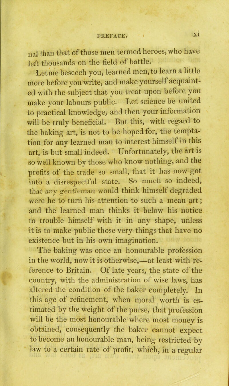 nal than tliat of those men termed heroes, who have left tliousands on the field of battle. Let me beseech you, learned men, to learn a little more before you write, and make yourself acquaint- ed with the subject that you treat upon before you make your labours public. Let science be united to practical knowledge, and then your information will be truly beneficial. But this, with regard to the baking art, is not to be hoped for, the tempta- tion for any learned man to interest himself in this art, is but small indeed. Unfortunately, the art is so well known by those who know nothing, and the profits of the trade so small, that it has now got into a disrespectful state. So much so indeed, that any gentleman would think himself degraded were he to turn liis attention to such a mean art; and the learned man thinks it below his notice to trouble himself with it in any shape, unless it is to make public those very things that have no existence but in his own imagination. The baking was once an honourable profession in the world, now it is otherwise,—at least with re- ference to Britain. Of late years, the state of the country, with the administration of wise laws, has altered the condition of the baker completely. In this age of refinement, when moral worth is es- timated by the weight of the purse, that profession will be the most honourable where most money is obtained, consequently the baker cannot expect to become an honourable man, being restricted by Jaw to a certain rate of profit, which, in a regular