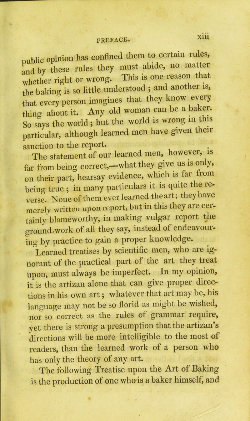 public opinion has confined tliem to certain rules, and by these rules they must abide, no matter whetlier right or wrong. This is one reason t at the baking is so little understood ; and another is, that every person imagines that they know every thing about it. Any old woman can be a baker. So says the world; but the world is wrong in this particular, although learned men have given their sanction to the report. The statement of our learned men, however, is far from being correct,—what they give us is only, on their part, hearsay evidence, which is far from being true ; in many particulars it is quite the re- verse. None of them ever learned the art; they have merely written upon report, but in this they are cer- tainly blameworthy, in making vulgar report the ground-work of all they say, instead of endeavour- ing by practice to gain a proper knowledge. ^Learned treatises by scientific men, who are ig- norant of the practical part of the art they treat upon, must always be imperfect. In my opinion, it is the artizan alone that can give proper direc- tions in his own art; whatever that art may be, his language may not be so florid as might be wished, nor so correct as the rules of grammar require, yet there is strong a presumption that the artizan’s directions will be more intelligible to the most of readers, than the learned work of a person who has only the theory of any art. The following Treatise upon the Art of Baking is the production of one who is a baker himself, and