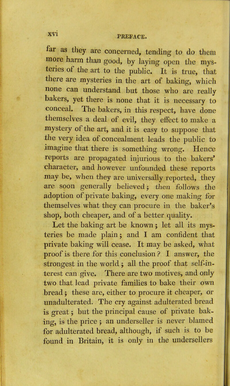 PREFACE. far as they arc concerned, tending to do them more harm than good, by laying open the mys- teries of the art to the public. It is true, that there are mysteries in the art of baking, which none can understand but those who are really bakers, yet there is none that it is necessary to conceal. The bakers, in this respect, have done themselves a deal of evil, they efiect to make a mystery of the art, and it is easy to suppose that the very idea of concealment leads the public to imagine that there is something wrong. Hence reports are propagated injurious to the bakers’ character, and however unfounded these reports may be, when they are universally reported, they are soon generally believed j then follows the adoption of private baking, every one making for themselves what they can procure in the baker’s shop, both cheaper, and of a better quality. Let the baking art be known ; let all its mys- teries be made plain; and I am confident that private baking will cease. It may be asked, what proof is there for this conclusion ? I answer, the strongest in the world j all the proof that self-in- terest can give. There are two motives, and only two that lead private families to bake their own bread; these are, either to procure it cheaper, or unadulterated. The cry against adulterated bread is great; but the principal cause of private bak- ing, is the price ; an underseller is never blamed for adulterated bread, although, if such is to be found in Britain, it is only in the undersellers