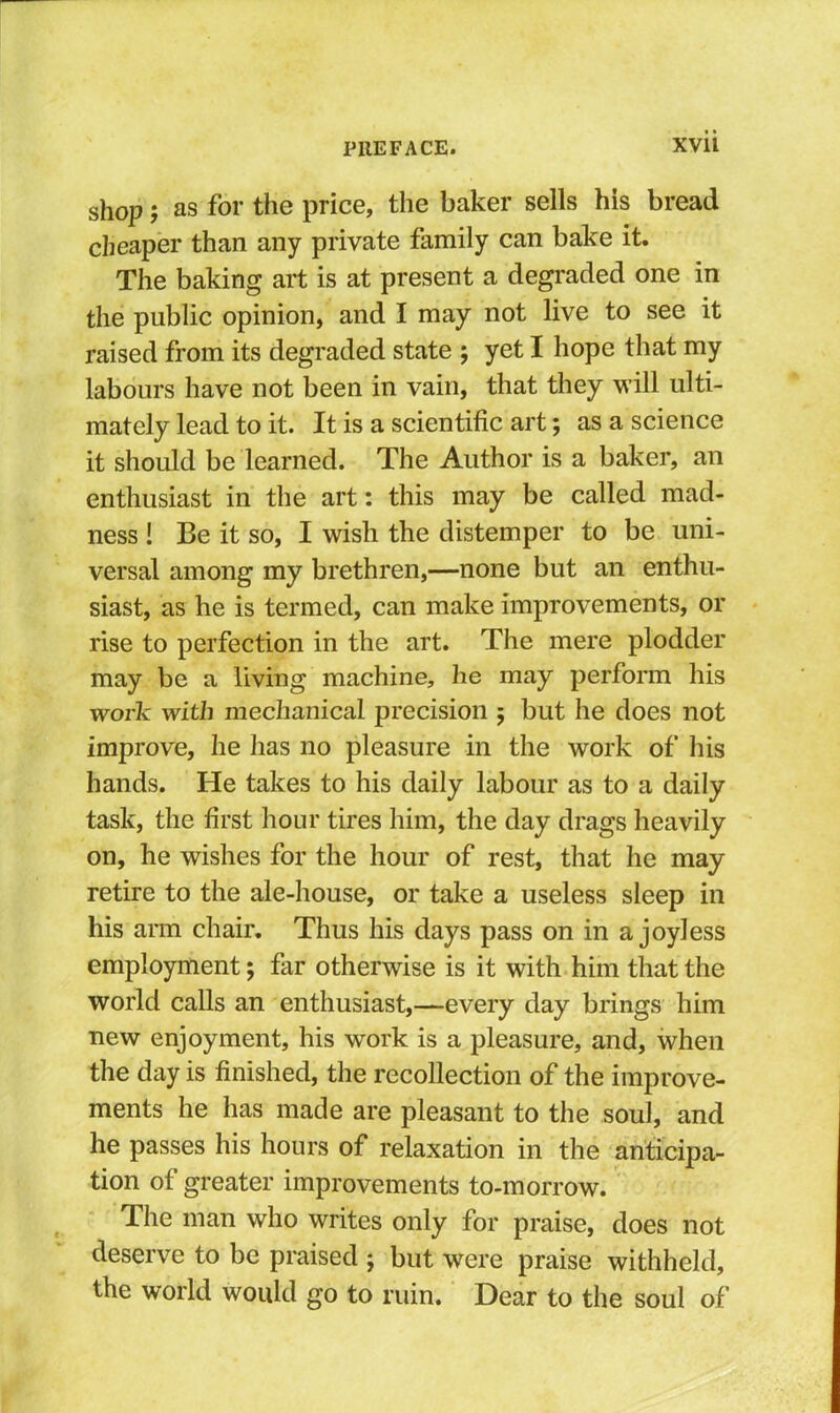 shop; as for the price, the baker sells his bread cheaper than any private family can bake it. The baking art is at present a degraded one in the public opinion, and I may not live to see it raised from its degraded state ; yet I hope that my labours have not been in vain, that they will ulti- mately lead to it. It is a scientific art; as a science it should be learned. The Author is a baker, an enthusiast in the art: this may be called mad- ness ! Be it so, I wish the distemper to be uni- versal among my brethren,—none but an enthu- siast, as he is termed, can make improvements, or rise to perfection in the art. The mere plodder may be a living machine, he may perform his work with mechanical precision 5 but he does not improve, he has no pleasure in the work of liis hands. He takes to his daily labour as to a daily task, the first hour tires him, the day drags heavily on, he wishes for the hour of rest, that he may retire to the ale-house, or take a useless sleep in his aim chair. Thus his days pass on in a joyless employment; far otherwise is it with him that the world calls an enthusiast,—every day brings him new enjoyment, his work is a pleasure, and, when the day is finished, the recollection of the improve- ments he has made are pleasant to the soul, and he passes his hours of relaxation in the anticipa- tion of greater improvements to-morrow. The man who writes only for praise, does not deserve to be praised j but were praise withheld, the world would go to ruin. Dear to the soul of